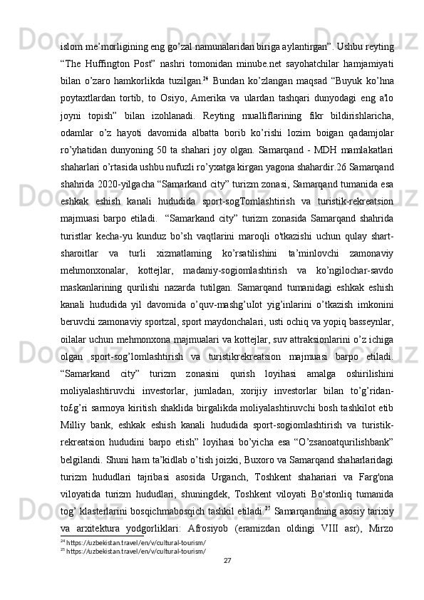 islom me’morligining eng go’zal namunalaridan biriga aylantirgan”. Ushbu reyting
“The   Huffington   Post”   nashri   tomonidan   minube.net   sayohatchilar   hamjamiyati
bilan   o’zaro   hamkorlikda   tuzilgan. 24
  Bundan   ko’zlangan   maqsad   “Buyuk   ko’hna
poytaxtlardan   tortib,   to   Osiyo,   Amerika   va   ulardan   tashqari   dunyodagi   eng   a'lo
joyni   topish”   bilan   izohlanadi.   Reyting   mualliflarining   fikr   bildirishlaricha,
odamlar   o’z   hayoti   davomida   albatta   borib   ko’rishi   lozim   boigan   qadamjolar
ro’yhatidan   dunyoning   50   ta   shahari   joy   olgan.   Samarqand   -   MDH   mamlakatlari
shaharlari o’rtasida ushbu nufuzli ro’yxatga kirgan yagona shahardir.26 Samarqand
shahrida 2020-yilgacha “Samarkand city” turizm zonasi, Samarqand tumanida esa
eshkak   eshish   kanali   hududida   sport-sogTomlashtirish   va   turistik-rekreatsion
majmuasi   barpo   etiladi.     “Samarkand   city”   turizm   zonasida   Samarqand   shahrida
turistlar   kecha-yu   kunduz   bo’sh   vaqtlarini   maroqli   o'tkazishi   uchun   qulay   shart-
sharoitlar   va   turli   xizmatlaming   ko’rsatilishini   ta’minlovchi   zamonaviy
mehmonxonalar,   kottejlar,   madaniy-sogiomlashtirish   va   ko’ngilochar-savdo
maskanlarining   qurilishi   nazarda   tutilgan.   Samarqand   tumanidagi   eshkak   eshish
kanali   hududida   yil   davomida   o’quv-mashg’uIot   yig’inlarini   o’tkazish   imkonini
beruvchi zamonaviy sportzal, sport maydonchalari, usti ochiq va yopiq basseynlar,
oilalar uchun mehmonxona majmualari va kottejlar, suv attraksionlarini o’z ichiga
olgan   sport-sog’lomlashtirish   va   turistikrekreatsion   majmuasi   barpo   etiladi.
“Samarkand   city”   turizm   zonasini   qurish   loyihasi   amalga   oshirilishini
moliyalashtiruvchi   investorlar,   jumladan,   xorijiy   investorlar   bilan   to’g’ridan-
to£g’ri sarmoya kiritish shaklida birgalikda moliyalashtiruvchi  bosh tashkilot  etib
Milliy   bank,   eshkak   eshish   kanali   hududida   sport-sogiomlashtirish   va   turistik-
rekreatsion   hududini   barpo   etish”   loyihasi   bo’yicha   esa   “O’zsanoatqurilishbank”
belgilandi. Shuni ham ta’kidlab o’tish joizki, Buxoro va Samarqand shaharlaridagi
turizm   hududlari   tajribasi   asosida   Urganch,   Toshkent   shahariari   va   Farg'ona
viloyatida   turizm   hududlari,   shuningdek,   Toshkent   viloyati   Bo'stonliq   tumanida
tog’ klasterlarini bosqichmabosqich tashkil etiladi. 25
  Samarqandning asosiy tarixiy
va   arxitektura   yodgorliklari:   Afrosiyob   (eramizdan   oldingi   VIII   asr),   Mirzo
24
 https://uzbekistan.travel/en/v/cultural-tourism/
25
 https://uzbekistan.travel/en/v/cultural-tourism/
27 