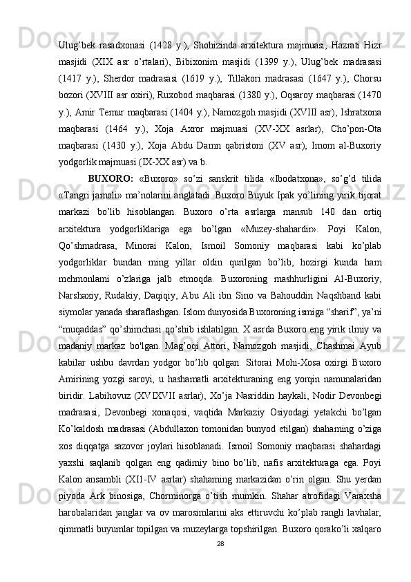 Ulug’bek   rasadxonasi   (1428   y.),   Shohizinda   arxitektura   majmuasi,   Hazrati   Hizr
masjidi   (XIX   asr   o’rtalari),   Bibixonim   masjidi   (1399   y.),   Ulug’bek   madrasasi
(1417   y.),   Sherdor   madrasasi   (1619   y.),   Tillakori   madrasasi   (1647   y.),   Chorsu
bozori (XVIII asr oxiri), Ruxobod maqbarasi (1380 y.), Oqsaroy maqbarasi (1470
y.), Amir Temur  maqbarasi  (1404 y.), Namozgoh masjidi  (XVIII asr), Ishratxona
maqbarasi   (1464   y.),   Xoja   Axror   majmuasi   (XV-XX   asrlar),   Cho’pon-Ota
maqbarasi   (1430   y.),   Xoja   Abdu   Damn   qabristoni   (XV   asr),   Imom   al-Buxoriy
yodgorlik majmuasi (IX-XX asr) va b.
BUXORO:   «Buxoro»   so’zi   sanskrit   tilida   «Ibodatxona»,   so’g’d   tilida
«Tangri   jamoli»  ma’nolarini   anglatadi.  Buxoro  Buyuk   Ipak  yo’lining  yirik  tijorat
markazi   bo’lib   hisoblangan.   Buxoro   o’rta   asrlarga   mansub   140   dan   ortiq
arxitektura   yodgorliklariga   ega   bo’lgan   «Muzey-shahardir».   Poyi   Kalon,
Qo’shmadrasa,   Minorai   Kalon,   Ismoil   Somoniy   maqbarasi   kabi   ko’plab
yodgorliklar   bundan   ming   yillar   oldin   qurilgan   bo’lib,   hozirgi   kunda   ham
mehmonlami   o’zlariga   jalb   etmoqda.   Buxoroning   mashhurligini   Al-Buxoriy,
Narshaxiy,   Rudakiy,   Daqiqiy,   Abu   Ali   ibn   Sino   va   Bahouddin   Naqshband   kabi
siymolar yanada sharaflashgan. Islom dunyosida Buxoroning ismiga “sharif”, ya’ni
“muqaddas”  qo’shimchasi  qo’shib  ishlatilgan. X asrda Buxoro eng  yirik ilmiy va
madaniy   markaz   bo'lgan.   Mag’oqi   Attori,   Namozgoh   masjidi,   Chashmai   Ayub
kabilar   ushbu   davrdan   yodgor   bo’lib   qolgan.   Sitorai   Mohi-Xosa   oxirgi   Buxoro
Amirining   yozgi   saroyi,   u   hashamatli   arxitekturaning   eng   yorqin   namunalaridan
biridir.   Labihovuz   (XVIXVII   asrlar),   Xo’ja   Nasriddin   haykali,   Nodir   Devonbegi
madrasasi,   Devonbegi   xonaqosi,   vaqtida   Markaziy   Osiyodagi   yetakchi   bo’lgan
Ko’kaldosh   madrasasi   (Abdullaxon   tomonidan   bunyod  etilgan)   shahaming   o’ziga
xos   diqqatga   sazovor   joylari   hisoblanadi.   Ismoil   Somoniy   maqbarasi   shahardagi
yaxshi   saqlanib   qolgan   eng   qadimiy   bino   bo’lib,   nafis   arxitekturaga   ega.   Poyi
Kalon   ansambli   (XI1-IV   asrlar)   shahaming   markazidan   o’rin   olgan.   Shu   yerdan
piyoda   Ark   binosiga,   Chorminorga   o’tish   mumkin.   Shahar   atrofidagi   Varaxsha
harobalaridan   janglar   va   ov   marosimlarini   aks   ettiruvchi   ko’plab   rangli   lavhalar,
qimmatli buyumlar topilgan va muzeylarga topshirilgan. Buxoro qorako’li xalqaro
28 