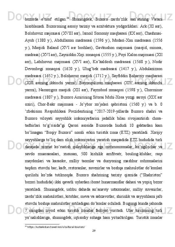 bozorda   e’tirof   etilgan. 26
  Shuningdek,   Buxoro   zardo’zlik   san’atining   Vatani
hisoblanadi.  Buxoroning asosiy   tarixiy  va  arxitektura yodgorliklari:   Ark (XI   asr),
Bolohovuz majmuasi (XVIII asr), Ismoil Somoniy maqbarasi (EX asr), Chashmai-
Ayub   (1380   y.),   Abdullaxon   madrasasi   (1596   y.),   Modari-Xon   madrasasi   (1556
y.),   Masjidi   Baland   (XVI   asr   boshlari),   Gavkushon   majmuasi   (masjid,   minora,
madrasa) (XVI asr), Zayniddin Xoji xonaqosi (1555 y.), Poyi Kalon majmuasi (XII
asr),   Labihovuz   majmuasi   (XVI   asr),   Ko’kaldosh   madrasasi   (1568   y.),   Nodir
Devonbegi   xonaqosi   (1620   y.),   Ulug’bek   madrasasi   (1417   y.),   Abdulazizxon
madrasasi  (1652 y.), Bolohovuz masjidi  (1712 y.), Sayfiddin Boharziy maqbarasi
(XIII   asming   ikkinchi   yarmi),   Bayonqulixon   maqbarasi   (XIV   asming   ikkinchi
yarmi),   Namozgox   masjidi   (XII   asr),   Fayzobod   xonaqosi   (1598   y.),   Chorminor
madrasasi  (1807 y.), Buxoro Amirining Sitorai Mohi-Xosa yozgi saroyi  (XIX asr
oxiri),   Chor-Bakr   majmuasi   -   Jo’ybor   xo’jalari   qabristoni   (1560   y.)   va   b.   0
‘zbekision   Respublikasi   Prezidentining   “2017-2019-yillarda   Buxoro   shahri   va
Buxoro   viloyati   sayyohlik   imkoniyatlarini   jadallik   bilan   rivojiantirish   chora-
tadbirlari   to’g’risida”gi   Qarori   asosida   Buxoroda   hududi   10   gektardan   kam
bo’lmagan   “Boqiy   Buxoro”   nomli   erkin   turistik   zona   (ETZ)   yaratiladi.   Xorijiy
sayyohlarga to’liq dam olish imkoniyatini yaratish maqsadida ETZ hududida turli
darajada   xizmat   ko’rsatish   qulayliklariga   ega   mehmonxonalar,   ko’ngilochar   va
savdo   muassasalari,   xususan,   500   kishilik   amfiteatr,   bouling-klublar,   raqs
maydonlari   va   karaoke,   milliy   taomlar   va   dunyoning   mashhur   oshxonalarini
taqdim etuvchi bar, kafe, restoranlar, suvenirlar va boshqa mahsulotlar do’konlari
qurilishi   ko’zda   tutilmoqda.   Buxoro   shahrining   tarixiy   qismida   (“Shahriston”
bozori hududida) ikki qavatli uylardan iborat hunarmandlar dahasi va yopiq bozor
yaratiladi.   Shuningdek,   ushbu   dahada   an’anaviy   ustaxonalar,   milliy   suvenirlar,
zardo’zlik mahsulotlari, kitoblar, meva va sabzavotlar, shirinlik va sayyohlami jalb
etuvchi boshqa mahsulotlar sotiladigan do’konlar ochiladi. Bugungi kunda jahonda
7   mingdan   ziyod   erkin   turistik   zonalar   faoliyat   yuritadi.   Ular   turizmning   turli
yo’nalishlariga,   shuningdek,   iqtisodiy   sohaga   ham   yo'naltirilgan.   Turistik   zonalar
26
 https://uzbekistan.travel/en/v/cultural-tourism/
29 