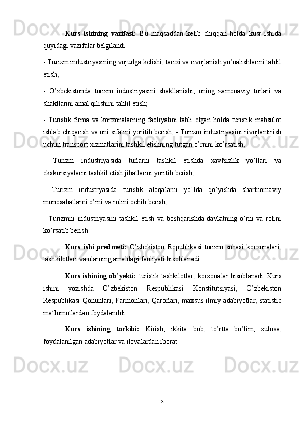 Kurs   ishining   vazifasi:   Bu   maqsaddan   kelib   chiqqan   holda   kusr   ishida
quyidagi vazifalar belgilandi: 
- Turizm industriyasining vujudga kelishi, tarixi va rivojlanish yo’nalishlarini tahlil
etish; 
-   O’zbekistonda   turizm   industriyasini   shakllanishi,   uning   zamonaviy   turlari   va
shakllarini amal qilishini tahlil etish; 
-   Turistik   firma   va   korxonalarning   faoliyatini   tahli   etgan   holda   turistik   mahsulot
ishlab chiqarish va uni sifatini yoritib berish; - Turizm industriyasini rivojlantirish
uchun transport xizmatlarini tashkil etishning tutgan o’rnini ko’rsatish; 
-   Turizm   industriyasida   turlarni   tashkil   etishda   xavfsizlik   yo’llari   va
ekskursiyalarni tashkil etish jihatlarini yoritib berish; 
-   Turizm   industryasida   turistik   aloqalarni   yo’lda   qo’yishda   shartnomaviy
munosabatlarni o’rni va rolini ochib berish; 
-   Turizmni   industriyasini   tashkil   etish   va   boshqarishda   davlatning   o’rni   va   rolini
ko’rsatib berish. 
Kurs   ishi   predmeti:   O’zbekiston   Republikasi   turizm   sohasi   korxonalari,
tashkilotlari va ularning amaldagi faoliyati hisoblanadi. 
Kurs ishining ob’yekti:   turistik tashkilotlar, korxonalar hisoblanadi. Kurs
ishini   yozishda   O’zbekiston   Respublikasi   Konstitutsiyasi,   O’zbekiston
Respublikasi  Qonunlari, Farmonlari, Qarorlari, maxsus  ilmiy adabiyotlar, statistic
ma’lumotlardan foydalanildi.
Kurs   ishining   tarkibi:   Kirish,   ikkita   bob,   to’rtta   bo’lim,   xulosa,
foydalanilgan adabiyotlar va ilovalardan iborat.
3 