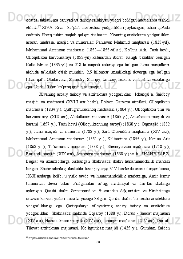 odatda, tabiati, ma daniyati va tarixiy salohiyati yuqori boMgan hududlarda tashkil
etiladi. 27
 XIVA: Xiva - ko’plab arxitektura yodgorliklari joylashgan, Ichan-qaPada
qadimiy  Sharq  ruhini   saqlab   qolgan   shahardir.  Xivaning   arxitektura   yodgorliklari
asosan   madrasa,   masjid   va   minoralar:   Pahlavon   Mahmud   maqbarasi   (1835-yil),
Muhammad   Aminxon   madrasasi   (1850—1855-yillar),   Ko’hna   Ark,   Tosh   hovli,
Olloqulixon   karvonsaroyi   (1855-yil)   kabiiardan   iborat.   Rangli   bezaklar   berilgan
Kalta   Minor   (1835-yil)   va   218   ta   naqshli   ustunga   ega   bo’lgan   Juma   masjidlami
alohida   ta’kidlab   o'tish   mumkin.   2,5   kilometr   uzunlikdagi   devorga   ega   bo’lgan
lchan-qal’a Otadarvoza, Shimoliy, Sharqiy, Janubiy, Buxoro va Toshdarvozalariga
ega. Unda 40 dan ko’proq quduqlar mavjud.  
Xivaning   asosiy   tarixiy   va   arxitektura   yodgorliklari:   Ichanqal’a.   Saidboy
masjidi   va   madrasasi   (XVIII   asr   boshi),   Polvon   Darvoza   atroflari,   Olloqulixon
madrasasi  (1834 y.), Qutlug’murodinoq  madrasasi  (1804 y.), Olloqulixon  timi   va
karvonsaroyi   (XIX   asr),   Abdullaxon   madrasasi   (1865   y.),   Anushaxon   masjidi   va
harami (1657 y.), Tosh hovli (Olloqulixonning saroyi) (1830 y.), Oqmasjid (1832
y.),   Juma   masjidi   va   minorasi   (1788   y.),   Said   Olovuddin   maqbarasi   (XIV   asr),
Muhammad   Aminxon   madrasasi   (1851   y   ),   Kaltaminor   (1855   y.),   Koiina   Ark
(1868   y.   ),   To’ramurod   minorasi   (1888   y.),   Shemiyozxon   madrasasi   (1718   y.),
Borland! masjidi (XIX asr), Arabxona madrasasi (1838 y.) va b.. SHAHRISABZ:
Bogiar   va   uzumzorlarga   burkangan   Shahrisabz   shahri   hunarmandchiiik   markazi
boigan. Shahrisabzdagi dastlabki turar joylarga V-VI asrlarda asos solingan boisa,
IX-X   asrlarga   kelib,   u   yirik   savdo   va   hunarmandchiiik   markaziga,   Amir   lemur
tomonidan   devor   bilan   o’ralganidan   so’ng,   madaniyat   va   ilm-fan   shahriga
aylangan.   Qarshi   shahri   Samarqand   va   Buxorodan   Afg’oniston   va   Hindistonga
oiuvchi karvon yoilari  asosida  yuzaga kelgan. Qarshi  shahri  bir necha arxitektura
yodgorliklariga   ega.   Qashqadaryo   viloyatining   asosiy   tarixiy   va   arxitektura
yodgorliklari:   Shahrisabz   shahrida   Oqsaroy   (1380   y.),   Dorus   -   Saodat   majmuasi
(XIV asr), Hazrati Imom masjidi (XIV asr), Jahongir maqbarasi (XIV asr), Dor-ut-
Tilovat   arxitektura   majmuasi,   Ko’kgumbaz   masjidi   (1435   y.),   Gumbazi   Saidon
27
 https://uzbekistan.travel/en/v/cultural-tourism/
30 