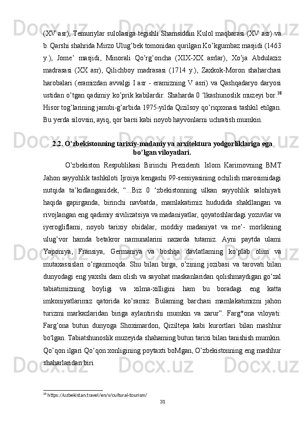 (XV asr), Temuriylar sulolasiga tegishli Shamsiddin Kulol maqbarasi (XV asr) va
b.   Qarshi shahrida Mirzo Ulug’bek tomonidan qurilgan Ko’kgumbaz masjidi (1463
y.),   Jome’   masjidi,   Minorali   Qo’rg’oncha   (XIX-XX   asrlar),   Xo’ja   Abdulaziz
madrasasi   (XX   asr),   Qilichboy   madrasasi   (1714   y.),   Zaxkok-Moron   shaharchasi
harobalari   (eramizdan  avvalgi   I  asr  -   eramizning  V asri)   va Qashqadaryo   daryosi
ustidan o’tgan qadimiy ko’prik kabilardir. Shaharda 0 ‘lkashunoslik muzeyi bor. 28
Hisor tog’larining janubi-g’arbida 1975-yilda Qizilsoy qo’riqxonasi tashkil etilgan.
Bu yerda silovsin, ayiq, qor barsi kabi noyob hayvonlarni uchratish mumkin.   
2.2. O’zbekistonning tarixiy-madaniy va arxitektura yodgorliklariga ega
bo’lgan viloyatlari.
O’zbekiston   Respublikasi   Birinchi   Prezidenti   Islom   Karimovning   BMT
Jahon sayyohlik tashkiloti Ijroiya kengashi 99-sessiyasining ochilish marosimidagi
nutqida   ta’kidlanganidek,   “...Biz   0   ‘zbekistonning   ulkan   sayyohlik   salohiyati
haqida   gapirganda,   birinchi   navbatda,   mamlakatimiz   hududida   shakllangan   va
rivojlangan eng qadimiy sivilizatsiya va madaniyatlar, qoyatoshlardagi yozuvlar va
iyerogliflami,   noyob   tarixiy   obidalar,   moddiy   madaniyat   va   me’-   morlikning
ulug’vor   hamda   betakror   namunalarini   nazarda   tutamiz.   Ayni   paytda   ulami
Yaponiya,   Fransiya,   Germaniya   va   boshqa   davlatlaming   ko’plab   olim   va
mutaxassislari   o’rganmoqda.   Shu   bilan   birga,   o’zining   jozibasi   va   tarovati   bilan
dunyodagi eng yaxshi dam olish va sayohat maskanlaridan qolishmaydigan go’zal
tabiatimizning   boyligi   va   xilma-xilligini   ham   bu   boradagi   eng   katta
imkoniyatlarimiz   qatorida   ko’ramiz.   Bulaming   barchasi   mamlakatimizni   jahon
turizmi   markazlaridan   biriga   aylantirishi   mumkin   va   zarur”.   Farg*ona   viloyati:
Farg’ona   butun   dunyoga   Shoximardon,   Qiziltepa   kabi   kurortlari   bilan   mashhur
bo'lgan. Tabiatshunoslik muzeyida shahaming butun tarixi bilan tanishish mumkin.
Qo’qon ilgari Qo’qon xonligining poytaxti boMgan, O’zbekistonning eng mashhur
shaharlaridan biri. 
28
 https://uzbekistan.travel/en/v/cultural-tourism/
31 