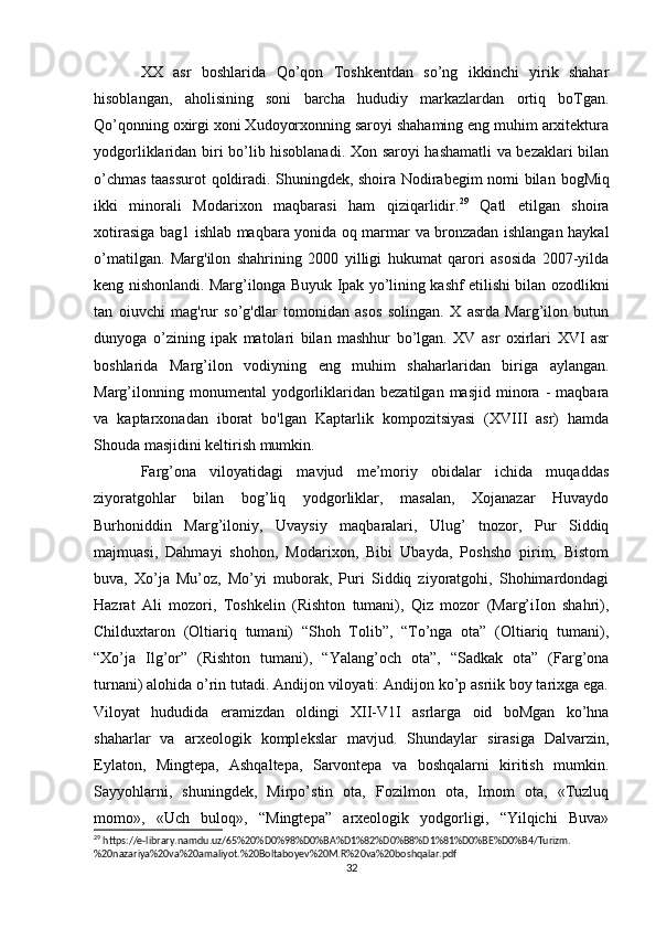 XX   asr   boshlarida   Qo’qon   Toshkentdan   so’ng   ikkinchi   yirik   shahar
hisoblangan,   aholisining   soni   barcha   hududiy   markazlardan   ortiq   boTgan.
Qo’qonning oxirgi xoni Xudoyorxonning saroyi shahaming eng muhim arxitektura
yodgorliklaridan biri bo’lib hisoblanadi. Xon saroyi hashamatli va bezaklari bilan
o’chmas taassurot qoldiradi. Shuningdek, shoira Nodirabegim nomi bilan   bogMiq
ikki   minorali   Modarixon   maqbarasi   ham   qiziqarlidir. 29
  Qatl   etilgan   shoira
xotirasiga bag1 ishlab maqbara yonida oq marmar va bronzadan ishlangan haykal
o’matilgan.   Marg'ilon   shahrining   2000   yilligi   hukumat   qarori   asosida   2007-yilda
keng nishonlandi. Marg’ilonga Buyuk Ipak yo’lining kashf etilishi bilan ozodlikni
tan   oiuvchi   mag'rur   so’g'dlar   tomonidan   asos   solingan.   X   asrda   Marg’ilon   butun
dunyoga   o’zining   ipak   matolari   bilan   mashhur   bo’lgan.   XV   asr   oxirlari   XVI   asr
boshlarida   Marg’ilon   vodiyning   eng   muhim   shaharlaridan   biriga   aylangan.
Marg’ilonning   monumental   yodgorliklaridan   bezatilgan   masjid   minora   -   maqbara
va   kaptarxonadan   iborat   bo'lgan   Kaptarlik   kompozitsiyasi   (XVIII   asr)   hamda
Shouda masjidini keltirish mumkin. 
Farg’ona   viloyatidagi   mavjud   me’moriy   obidalar   ichida   muqaddas
ziyoratgohlar   bilan   bog’liq   yodgorliklar,   masalan,   Xojanazar   Huvaydo
Burhoniddin   Marg’iloniy,   Uvaysiy   maqbaralari,   Ulug’   tnozor,   Pur   Siddiq
majmuasi,   Dahmayi   shohon,   Modarixon,   Bibi   Ubayda,   Poshsho   pirim,   Bistom
buva,   Xo’ja   Mu’oz,   Mo’yi   muborak,   Puri   Siddiq   ziyoratgohi,   Shohimardondagi
Hazrat   Ali   mozori,   Toshkelin   (Rishton   tumani),   Qiz   mozor   (Marg’iIon   shahri),
Childuxtaron   (Oltiariq   tumani)   “Shoh   Tolib”,   “To’nga   ota”   (Oltiariq   tumani),
“Xo’ja   Ilg’or”   (Rishton   tumani),   “Yalang’och   ota”,   “Sadkak   ota”   (Farg’ona
turnani) alohida o’rin tutadi. Andijon viloyati: Andijon ko’p asriik boy tarixga ega.
Viloyat   hududida   eramizdan   oldingi   XII-V1I   asrlarga   oid   boMgan   ko’hna
shaharlar   va   arxeologik   komplekslar   mavjud.   Shundaylar   sirasiga   Dalvarzin,
Eylaton,   Mingtepa,   Ashqaltepa,   Sarvontepa   va   boshqalarni   kiritish   mumkin.
Sayyohlarni,   shuningdek,   Mirpo’stin   ota,   Fozilmon   ota,   Imom   ota,   «Tuzluq
momo»,   «Uch   buloq»,   “Mingtepa”   arxeologik   yodgorligi,   “Yilqichi   Buva»
29
 https://e-library.namdu.uz/65%20%D0%98%D0%BA%D1%82%D0%B8%D1%81%D0%BE%D0%B4/Turizm.
%20nazariya%20va%20amaliyot.%20Boltaboyev%20M.R%20va%20boshqalar.pdf
32 