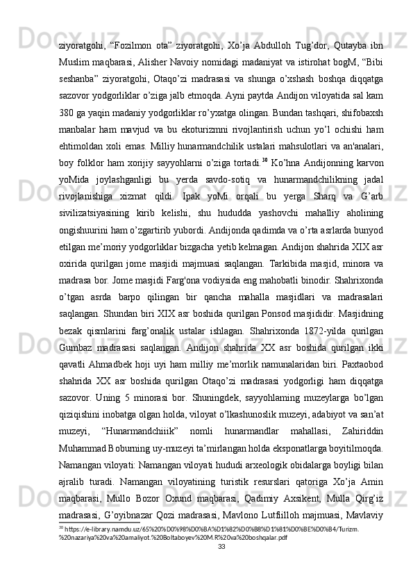 ziyoratgohi,   “Fozilmon   ota”   ziyoratgohi,   Xo’ja   Abdulloh   Tug’dor,   Qutayba   ibn
Muslim  maqbarasi, Alisher Navoiy nomidagi madaniyat va istirohat bogM, “Bibi
seshanba”   ziyoratgohi,   Otaqo’zi   madrasasi   va   shunga   o’xshash   boshqa   diqqatga
sazovor yodgorliklar o’ziga jalb etmoqda. Ayni paytda Andijon viloyatida sal kam
380 ga yaqin madaniy yodgorliklar ro’yxatga olingan. Bundan tashqari, shifobaxsh
manbalar   ham   mavjud   va   bu   ekoturizmni   rivojlantirish   uchun   yo’l   ochishi   ham
ehtimoldan xoli  emas. Milliy hunarmandchilik ustalari mahsulotlari  va an'analari,
boy   folklor   ham   xorijiy   sayyohlarni   o’ziga   tortadi. 30
  Ko’hna   Andijonning   karvon
yoMida   joylashganligi   bu   yerda   savdo-sotiq   va   hunarmandchilikning   jadal
rivojlanishiga   xizmat   qildi.   Ipak   yoMi   orqali   bu   yerga   Sharq   va   G’arb
sivilizatsiyasining   kirib   kelishi,   shu   hududda   yashovchi   mahalliy   aholining
ongishuurini ham o’zgartirib yubordi. Andijonda qadimda va o’rta asrlarda bunyod
etilgan me’moriy yodgorliklar bizgacha yetib kelmagan. Andijon shahrida XIX asr
oxirida   qurilgan   jome   masjidi   majmuasi   saqlangan.   Tarkibida   masjid,   minora   va
madrasa bor. Jome masjidi Farg'ona vodiysida eng mahobatli binodir. Shahrixonda
o’tgan   asrda   barpo   qilingan   bir   qancha   mahalla   masjidlari   va   madrasalari
saqlangan. Shundan biri XIX asr boshida qurilgan Ponsod masjididir. Masjidning
bezak   qismlarini   farg’onalik   ustalar   ishlagan.   Shahrixonda   1872-yilda   qurilgan
Gumbaz   madrasasi   saqlangan.   Andijon   shahrida   XX   asr   boshida   qurilgan   ikki
qavatli   Ahmadbek   hoji   uyi   ham   milliy   me’morlik   namunalaridan   biri.   Paxtaobod
shahrida   XX   asr   boshida   qurilgan   Otaqo’zi   madrasasi   yodgorligi   ham   diqqatga
sazovor.   Uning   5   minorasi   bor.   Shuningdek,   sayyohlaming   muzeylarga   bo’lgan
qiziqishini inobatga olgan holda, viloyat o’lkashunoslik muzeyi, adabiyot va san’at
muzeyi,   “Hunarmandchiiik”   nomli   hunarmandlar   mahallasi,   Zahiriddin
Muhammad Boburning uy-muzeyi ta’mirlangan holda eksponatlarga boyitilmoqda.
Namangan viloyati: Namangan viloyati hududi arxeologik obidalarga boyligi bilan
ajralib   turadi.   Namangan   viloyatining   turistik   resurslari   qatoriga   Xo’ja   Amin
maqbarasi,   Mullo   Bozor   Oxund   maqbarasi,   Qadimiy   Axsikent,   Mulla   Qirg’iz
madrasasi,   G’oyibnazar   Qozi   madrasasi,   Mavlono   Lutfiilloh   majmuasi,   Mavlaviy
30
 https://e-library.namdu.uz/65%20%D0%98%D0%BA%D1%82%D0%B8%D1%81%D0%BE%D0%B4/Turizm.
%20nazariya%20va%20amaliyot.%20Boltaboyev%20M.R%20va%20boshqalar.pdf
33 