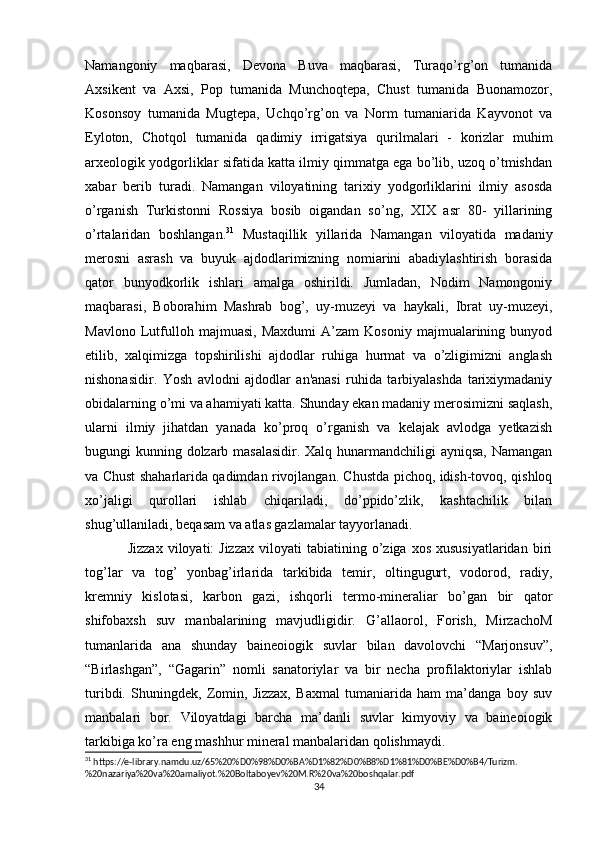 Namangoniy   maqbarasi,   Devona   Buva   maqbarasi,   Turaqo’rg’on   tumanida
Axsikent   va   Axsi,   Pop   tumanida   Munchoqtepa,   Chust   tumanida   Buonamozor,
Kosonsoy   tumanida   Mugtepa,   Uchqo’rg’on   va   Norm   tumaniarida   Kayvonot   va
Eyloton,   Chotqol   tumanida   qadimiy   irrigatsiya   qurilmalari   -   korizlar   muhim
arxeologik yodgorliklar sifatida katta ilmiy qimmatga ega bo’lib, uzoq o’tmishdan
xabar   berib   turadi.   Namangan   viloyatining   tarixiy   yodgorliklarini   ilmiy   asosda
o’rganish   Turkistonni   Rossiya   bosib   oigandan   so’ng,   XIX   asr   80-   yillarining
o’rtalaridan   boshlangan. 31
  Mustaqillik   yillarida   Namangan   viloyatida   madaniy
merosni   asrash   va   buyuk   ajdodlarimizning   nomiarini   abadiylashtirish   borasida
qator   bunyodkorlik   ishlari   amalga   oshirildi.   Jumladan,   Nodim   Namongoniy
maqbarasi,   Boborahim   Mashrab   bog’,   uy-muzeyi   va   haykali,   Ibrat   uy-muzeyi,
Mavlono   Lutfulloh   majmuasi,   Maxdumi   A’zam   Kosoniy   majmualarining   bunyod
etilib,   xalqimizga   topshirilishi   ajdodlar   ruhiga   hurmat   va   o’zligimizni   anglash
nishonasidir.   Yosh   avlodni   ajdodlar   an'anasi   ruhida   tarbiyalashda   tarixiymadaniy
obidalarning o’mi va ahamiyati katta. Shunday ekan madaniy merosimizni saqlash,
ularni   ilmiy   jihatdan   yanada   ko’proq   o’rganish   va   kelajak   avlodga   yetkazish
bugungi kunning dolzarb masalasidir.  Xalq hunarmandchiligi  ayniqsa, Namangan
va Chust shaharlarida qadimdan rivojlangan. Chustda pichoq, idish-tovoq, qishloq
xo’jaligi   qurollari   ishlab   chiqariladi,   do’ppido’zlik,   kashtachilik   bilan
shug’ullaniladi, beqasam va atlas gazlamalar tayyorlanadi. 
Jizzax   viloyati:  Jizzax  viloyati  tabiatining  o’ziga  xos  xususiyatlaridan  biri
tog’lar   va   tog’   yonbag’irlarida   tarkibida   temir,   oltingugurt,   vodorod,   radiy,
kremniy   kislotasi,   karbon   gazi,   ishqorli   termo-mineraliar   bo’gan   bir   qator
shifobaxsh   suv   manbalarining   mavjudligidir.   G’allaorol,   Forish,   MirzachoM
tumanlarida   ana   shunday   baineoiogik   suvlar   bilan   davolovchi   “Marjonsuv”,
“Birlashgan”,   “Gagarin”   nomli   sanatoriylar   va   bir   necha   profilaktoriylar   ishlab
turibdi.   Shuningdek,   Zomin,   Jizzax,   Baxmal   tumaniarida   ham   ma’danga   boy   suv
manbalari   bor.   Viloyatdagi   barcha   ma’danli   suvlar   kimyoviy   va   baineoiogik
tarkibiga ko’ra eng mashhur mineral manbalaridan qolishmaydi. 
31
 https://e-library.namdu.uz/65%20%D0%98%D0%BA%D1%82%D0%B8%D1%81%D0%BE%D0%B4/Turizm.
%20nazariya%20va%20amaliyot.%20Boltaboyev%20M.R%20va%20boshqalar.pdf
34 