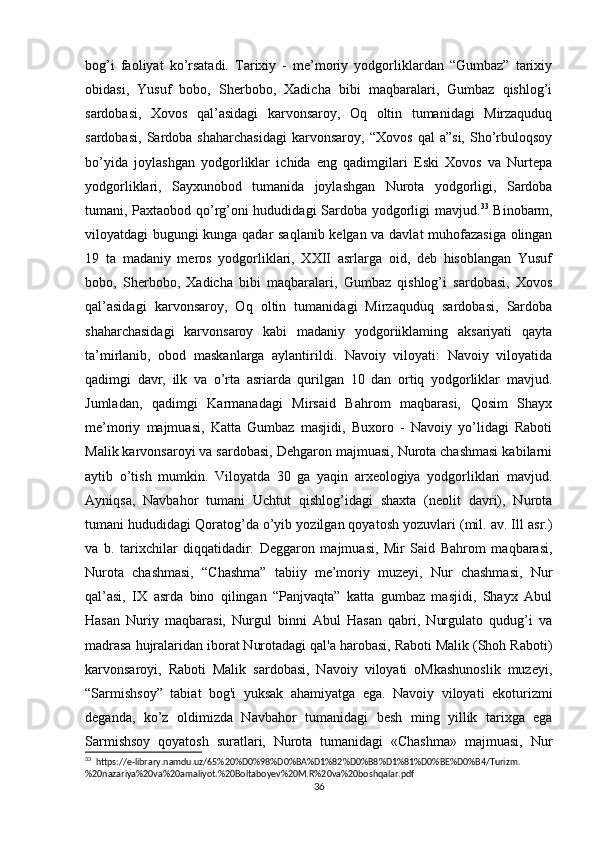 bog’i   faoliyat   ko’rsatadi.   Tarixiy   -   me’moriy   yodgorliklardan   “Gumbaz”   tarixiy
obidasi,   Yusuf   bobo,   Sherbobo,   Xadicha   bibi   maqbaralari,   Gumbaz   qishlog’i
sardobasi,   Xovos   qal’asidagi   karvonsaroy,   Oq   oltin   tumanidagi   Mirzaquduq
sardobasi,   Sardoba   shaharchasidagi   karvonsaroy,   “Xovos   qal   a”si,   Sho’rbuloqsoy
bo’yida   joylashgan   yodgorliklar   ichida   eng   qadimgilari   Eski   Xovos   va   Nurtepa
yodgorliklari,   Sayxunobod   tumanida   joylashgan   Nurota   yodgorligi,   Sardoba
tumani, Paxtaobod qo’rg’oni hududidagi Sardoba yodgorligi mavjud. 33
  Binobarm,
viloyatdagi bugungi kunga qadar saqlanib kelgan va davlat muhofazasiga olingan
19   ta   madaniy   meros   yodgorliklari,   XXII   asrlarga   oid,   deb   hisoblangan   Yusuf
bobo,   Sherbobo,   Xadicha   bibi   maqbaralari,   Gumbaz   qishlog’i   sardobasi,   Xovos
qal’asidagi   karvonsaroy,   Oq   oltin   tumanidagi   Mirzaquduq   sardobasi,   Sardoba
shaharchasidagi   karvonsaroy   kabi   madaniy   yodgoriiklaming   aksariyati   qayta
ta’mirlanib,   obod   maskanlarga   aylantirildi.   Navoiy   viloyati:   Navoiy   viloyatida
qadimgi   davr,   ilk   va   o’rta   asriarda   qurilgan   10   dan   ortiq   yodgorliklar   mavjud.
Jumladan,   qadimgi   Karmanadagi   Mirsaid   Bahrom   maqbarasi,   Qosim   Shayx
me’moriy   majmuasi,   Katta   Gumbaz   masjidi,   Buxoro   -   Navoiy   yo’lidagi   Raboti
Malik karvonsaroyi va sardobasi, Dehgaron majmuasi, Nurota chashmasi kabilarni
aytib   o’tish   mumkin.   Viloyatda   30   ga   yaqin   arxeologiya   yodgorliklari   mavjud.
Ayniqsa,   Navbahor   tumani   Uchtut   qishlog’idagi   shaxta   (neolit   davri),   Nurota
tumani hududidagi Qoratog’da o’yib yozilgan qoyatosh yozuvlari (mil. av. Ill asr.)
va   b.   tarixchilar   diqqatidadir.   Deggaron   majmuasi,   Mir   Said   Bahrom   maqbarasi,
Nurota   chashmasi,   “Chashma”   tabiiy   me’moriy   muzeyi,   Nur   chashmasi,   Nur
qal’asi,   IX   asrda   bino   qilingan   “Panjvaqta”   katta   gumbaz   masjidi,   Shayx   Abul
Hasan   Nuriy   maqbarasi,   Nurgul   binni   Abul   Hasan   qabri,   Nurgulato   qudug’i   va
madrasa hujralaridan iborat Nurotadagi qal'a harobasi, Raboti Malik (Shoh Raboti)
karvonsaroyi,   Raboti   Malik   sardobasi,   Navoiy   viloyati   oMkashunoslik   muzeyi,
“Sarmishsoy”   tabiat   bog'i   yuksak   ahamiyatga   ega.   Navoiy   viloyati   ekoturizmi
deganda,   ko’z   oldimizda   Navbahor   tumanidagi   besh   ming   yillik   tarixga   ega
Sarmishsoy   qoyatosh   suratlari,   Nurota   tumanidagi   «Chashma»   majmuasi,   Nur
33
  https://e-library.namdu.uz/65%20%D0%98%D0%BA%D1%82%D0%B8%D1%81%D0%BE%D0%B4/Turizm.
%20nazariya%20va%20amaliyot.%20Boltaboyev%20M.R%20va%20boshqalar.pdf
36 