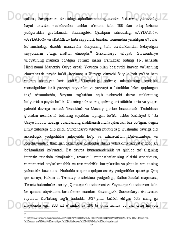 qal’asi,   Sangijumon   darasidagi   ajdodlarimizning   bundan   5-6   ming   yil   avvalgi
hayot   tarzidan   «so’zlovchi»   toshlar   o’rmoni   kabi   200   dan   ortiq   bebaho
yodgorliklar   gavdalanadi.   Shuningdek,   Qizilqum   sahrosidagi   «AYDAR-1»,
«AYDAR-2» va «KAMEL» kabi sayyohlik bazalari tomonidan yaratilgan o’tovlar
ko’rinishidagi   ekzotik   manzaralar   dunyoning   turli   burchaklaridan   kelayotgan
sayyohlarni   o’ziga   maltun   etmoqda. 34
  Surxondaryo   viloyati:   Surxondaryo
viloyatining   markazi   boMgan   Termiz   shahri   eramizdan   oldingi   1I-I   asrlarda
Hindistonni   Markaziy   Osiyo   orqali   Yevropa   bilan   bog’ovchi   karvon   yo’larining
chorrahasida   paydo   bo’di,   keyinroq   u   Xitoyga   eltuvchi   Buyuk   Ipak   yo’ida   ham
muhim   ahamiyat   kasb   etdi. 35
  Viloyatdagi   qadimgi   odamlaming   dastlabki
manzilgohlari   turli   yovvoyi   hayvonlar   va   yovvoyi   o   ‘simliklar   bilan   qoplangan
tog"   o'rmonlarida,   Boysun   tog’aridan   oqib   tushuvchi   daryo   etaklarining
bo’ylaridan paydo bo’ldi. Ularning ichida eng qadimgilari sifatida o’rta va yuqori
paleolit   davriga   mansub   Teshiktosh   va   Machay   g’orlari   hisoblanadi.   Teshiktosh
g’oridan   neandertal   bolaning   suyaklari   topilgan   bo’lib,   ushbu   kashfiyot   0   ‘rta
Osiyo  hududi  hozirgi  odamlaming  shakllanish  mintaqalaridan  biri   bo’lgan,  degan
ilmiy xulosaga olib keidi. Surxondaryo viloyati hududidagi Kushonlar davriga oid
arxeologik   yodgorliklar   nihoyatda   ko’p   va   xilma-xildir.   Dalvarzintepa   va
Xoichayonda o’tkazilgan qazilmalar kushonlar shahri yuksak madaniyat o’choq!ari
bo'lganligini   ko’rsatadi.   Bu   davrda   hunarmandchiiik   va   qishloq   xo’jaligining
intensiv   ravishda   rivojlanishi,   tovar-pul   munosabatlarining   o’sishi   arxitektura,
monumental   haykaltaroshlik   va   rassomchilik,   koroplastika   va   gliptika   san’atining
yuksalishi   kuzatiladi.   Hududda   saqlanib   qolgan  asosiy   yodgorliklar   qatoriga   Qirq
qiz   saroyi,   Hakim   at-Termiziy   arxitektura   yodgorligi,   Sulton-Saodat   majmuasi,
Termiz hukmdorlari saroyi, Qoratepa ibodatxonasi va Fayoztepa ibodatxonasi kabi
bir qancha obyektlami kiritishimiz mumkin. Shuningdek, Surxondaryo ekoturistik
rayonida   Ko’hitang   tog’li   hududda   1987-yilda   tashkil   etilgan   53,7   ming   ga
maydonda   ega,   800   xil   o’simlik   va   290   ta   qush   hamda   20   dan   ortiq   hayvon
34
 
35
  https://e-library.namdu.uz/65%20%D0%98%D0%BA%D1%82%D0%B8%D1%81%D0%BE%D0%B4/Turizm.
%20nazariya%20va%20amaliyot.%20Boltaboyev%20M.R%20va%20boshqalar.pdf
37 
