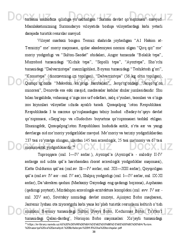 turlarini   muhofaza   qilishga   yo’naltirilgan   “Surxon   davlat   qo’riqxonasi”   mavjud.
Mamlakatimizning   Surxondaryo   viloyatida   boshqa   viloyatlardagi   kabi   yetarli
darajada turistik resurslar mavjud.
Viloyat   markazi   boigan   Termiz   shahrida   joylashgan   “A1   Hakim   at-
Temiiziy” me’   moriy majmuasi, qizlar  akademiyasi  nomini  olgan “Qirq qiz” me’
moriy   yodgorligi   va   “Sulton-Saodat”   obidalari,   Angor   tumanida   “Bolalik   tepa”,
Muzrobod   tumanidagi   “Kichik   tepa”,   “Sopolli   tepa”,   “Ayoztepa”,   Sho’rchi
tumanidagi “Dalvarzintepa” manzilgohlari, Boysun tumanidagi “Teshiktosh g’ori”,
“Konustepa”   (dinozavming   izi   topilgan),   “Dalvarzintepa”   (36   kg   oltin   topilgan),
Qumqo’rg’onda   “Makedon   ko’prigi   harobalari”,   Jarqo'rg'ondagi   “Jarqo’rg’on
minorasi”, Denovda esa eski masjid, madrasalar kabilar shular jumlasidandir. Shu
bilan birgalikda, vohaning o’ziga xos urf-odatlari, xalq o’yinlari, taomlari va o’ziga
xos   kiyimlari   viloyatlar   ichida   ajralib   turadi.   Qoraqalpog   ‘iston   Respublikasi:
Respublikada   3   ta   maxsus   qo’riqlanadigan   tabiiy   hudud:   «Baday-to’qay»   davlat
qo’riqxonasi,   «Sayg’oq»   va   «Sudoche»   buyurtma   qo’riqxonaiari   tashkil   etilgan.
Shuningdek,   Qoraqalpog’iston   Respublikasi   hududida   antik,   o’rta   asr   va   yangi
davrlarga oid me’moriy yodgorliklar mavjud. Me’moriy va tarixiy yodgorliklardan
237 tasi ro’yxatga olingan, ulardan 145 tasi arxeologik, 25 tasi me'moriy va 67 tasi
monumental yodgorlikiardir. 36
 
Tuproqqara   (mil.   I—IV   asrlar.),   Ayozqal’a   (Ayozqal’a   -   milodiy   II-IV
asrlarga   oid   uchta   qal’a   harobasidan   iborat   arxeologik   yodgorliklar   majmuasi),
Katta Guldursin qal’asi (mil.av. Ill—IV asrlar, mil. XII—XIII asrlar), Qoyqirilgan
qal’a (mil.av. IV asr - mil. IV asr), Shilpiq yodgorligi (mil. I—IV asrlar, mil. IX-XI
asrlar), Da’ukesken qashisi (Markaziy Osiyodagi eng qadimgi bojxona), Aqshaxan
(qadimgi poytaxt), Mizdahqon arxeologik-arxitektura kompleksi (mil. avv. IV asr -
mil.   XIV   asr),   Sovitskiy   nomidagi   davlat   muzeyi,   Ajiniyaz   Bobo   maqbarasi,
Jantemir Iyshan ota ziyoratgohi kabi yana ko’plab turistik resruslami keltirib o’tish
mumkin.   Beruniy   tumanidagi   Sulton   Uvays   Bobo,   Kechirmas   Bobo;   To’rtko’l
tumanidagi   Qalan-dardag’,   Norinjon   Bobo   majmualari:   Xo’jayli   tumanidagi
36
 https://e-library.namdu.uz/65%20%D0%98%D0%BA%D1%82%D0%B8%D1%81%D0%BE%D0%B4/Turizm.
%20nazariya%20va%20amaliyot.%20Boltaboyev%20M.R%20va%20boshqalar.pdf
38 