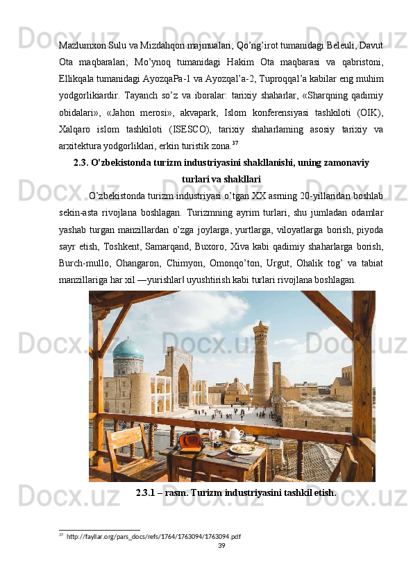 Mazlumxon Sulu va Mizdahqon majmualari; Qo’ng’irot tumanidagi Beleuli, Davut
Ota   maqbaralari;   Mo’ynoq   tumanidagi   Hakim   Ota   maqbarasi   va   qabristoni,
Ellikqala tumanidagi AyozqaPa-1 va Ayozqal’a-2, Tuproqqal’a kabilar eng muhim
yodgorlikiardir.   Tayanch   so’z   va   iboralar:   tarixiy   shaharlar,   «Sharqning   qadimiy
obidalari»,   «Jahon   merosi»,   akvapark,   Islom   konferensiyasi   tashkiloti   (OIK),
Xalqaro   islom   tashkiloti   (ISESCO),   tarixiy   shaharlaming   asosiy   tarixiy   va
arxitektura yodgorliklari, erkin turistik zona. 37
2.3. O’zbekistonda turizm industriyasini shakllanishi, uning zamonaviy
turlari va shakllari
O’zbekistonda turizm industriyasi o’tgan XX asrning 20-yillaridan boshlab
sekin-asta   rivojlana   boshlagan.   Turizmning   ayrim   turlari,   shu   jumladan   odamlar
yashab   turgan   manzillardan   o’zga   joylarga,   yurtlarga,   viloyatlarga   borish,   piyoda
sayr   etish,   Toshkent,   Samarqand,   Buxoro,   Xiva   kabi   qadimiy   shaharlarga   borish,
Burch-mullo,   Ohangaron,   Chimyon,   Omonqo’ton,   Urgut,   Ohalik   tog’   va   tabiat
manzillariga har xil ―yurishlar  uyushtirish kabi turlari rivojlana boshlagan.  ‖
2.3.1 – rasm. Turizm industriyasini tashkil etish.
37
  http://fayllar.org/pars_docs/refs/1764/1763094/1763094.pdf
39 