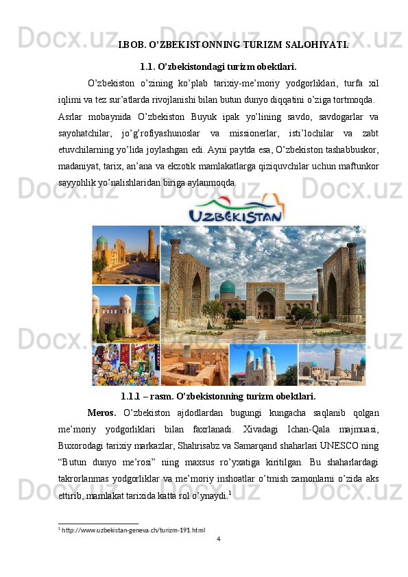 I.BOB. O’ZBEKISTONNING TURIZM SALOHIYATI.
1.1. O’zbekistondagi turizm obektlari.
O’zbekiston   o’zining   ko’plab   tarixiy-me’moriy   yodgorliklari,   turfa   xil
iqlimi va tez sur’atlarda rivojlanishi bilan butun dunyo diqqatini o’ziga tortmoqda.
Asrlar   mobaynida   O’zbekiston   Buyuk   ipak   yo’lining   savdo,   savdogarlar   va
sayohatchilar,   jo’g’rofiyashunoslar   va   missionerlar,   isti’lochilar   va   zabt
etuvchilarning yo’lida joylashgan edi. Ayni paytda esa, O’zbekiston tashabbuskor,
madaniyat, tarix, an’ana va ekzotik mamlakatlarga qiziquvchilar uchun maftunkor
sayyohlik yo’nalishlaridan biriga aylanmoqda.
1.1.1 – rasm. O’zbekistonning turizm obektlari.
Meros.   O’zbekiston   ajdodlardan   bugungi   kungacha   saqlanib   qolgan
me’moriy   yodgorliklari   bilan   faxrlanadi.   Xivadagi   Ichan-Qala   majmuasi,
Buxorodagi tarixiy markazlar, Shahrisabz va Samarqand shaharlari UNESCO ning
“Butun   dunyo   me’rosi”   ning   maxsus   ro’yxatiga   kiritilgan.   Bu   shaharlardagi
takrorlanmas   yodgorliklar   va   me’moriy   inshoatlar   o’tmish   zamonlarni   o’zida   aks
ettirib, mamlakat tarixida katta rol o’ynaydi. 1
1
 http://www.uzbekistan-geneva.ch/turizm-191.html
4 