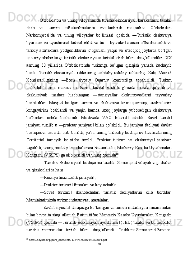 O’zbekiston va uning viloyatlarida turistik-ekskursiyali harakatlarni tashkil
etish   va   turizm   infratuzilmalarini   rivojlantirish   maqsadida   O’zbekiston
Narkomprosi da   va   uning   viloyatlar   bo’limlari   qoshida   ―Turistik   ekskursiya‖
byurolari va uyushmasi  tashkil etildi va bu ―byurolar  asosan  o’lkashunoslik va	
‖ ‖
tarixiy   arxitektura   yodgorliklarini   o’rganish,   yaqin   va   o’zoqroq   joylarda   bo’lgan
qadimiy   shaharlarga   turistik   ekskursiyalar   tashkil   etish   bilan   shug’ullandilar.   XX
asrning   30   yillarida   O’zbekistonda   turizmga   bo’lgan   qiziqish   yanada   kuchayib
bordi.   Turistik-ekskursiyali   ishlarining   tashkiliy-uslubiy   rahbarligi   Xalq   Maorifi
Komissar ligining   ―Bosh   siyosiy   Oqartuv   komiteti ga   topshirildi.   Turizm	
‖ ‖
tashkilotchilarini   maxsus   markazini   tashkil   etish   to’g’risida   masala   qo’yildi   va
ekskursiyali   markaz   hisoblangan   ―stansiya lar   ekskursovodlarni   tayyorlay	
‖
boshladilar.   Mavjud   bo’lgan   turizm   va   ekskursiya   tarmoqlarining   tuzilmalarini
kengaytirish   boshlandi   va   yaqin   hamda   uzoq   joylarga   yuboradigan   ekskursiya
bo’limlari   ochila   boshlandi.   Moskvada   VAO   Inturist   ochildi.   Sovet   turisti	
‖ ‖
jamiyati   tuzilib   u   ―proletar   jamiyati   bilan   qo’shildi.   Bu   jamiyat   faoliyati   davlat	
‖
boshqaruvi   asosida   olib   borildi,   ya’ni   uning   tashkiliy-boshqaruv   tuzilmalarining
Territorial   tamoyili   bo’yicha   tuzildi.   Proletar   turizmi   va   ekskursiya   jamiyati	
‖
tugatilib, uning moddiy-texnikabazasi Butunittifoq Markaziy Kasaba Uyushmalari
Kengashi (VSSPS) ga olib berildi va uning qoshida 38
 
―Turistik-ekskursiyali  boshqarma tuzildi. Samarqand viloyatidagi shahar	
‖
va qishloqlarida ham 
―Rossiya hissadorlik jamiyati , 	
‖
―Proletar turizmi  firmalari va keyinchalik 	
‖
―Sovet   turizmi   shahobchalari   turistik   faoliyatlarini   olib   bordilar.
‖
Mamlakatimizda turizm industriyasi masalalari 
―davlat siyosati  darajasiga ko’tarilgan va turizm industriyasi muammolari
‖
bilan bevosita shug’ullanish Butunittifoq Markaziy Kasaba Uyushmalari Kengashi
(VSSPS) qoshida ―Turistik-ekskursiyali uyushmasi  (TEU) tuzildi va bu tashkilot	
‖
turistik   marshrutlar   tuzish   bilan   shug’ullandi.   Toshkent-Samarqand-Buxoro-
38
 http://fayllar.org/pars_docs/refs/1764/1763094/1763094.pdf
40 