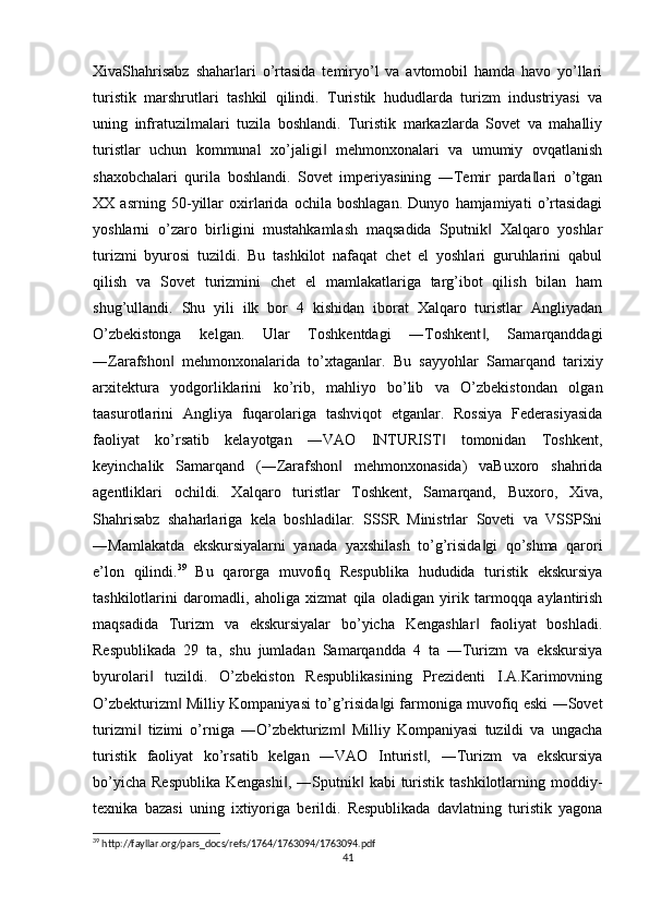XivaShahrisabz   shaharlari   o’rtasida   temiryo’l   va   avtomobil   hamda   havo   yo’llari
turistik   marshrutlari   tashkil   qilindi.   Turistik   hududlarda   turizm   industriyasi   va
uning   infratuzilmalari   tuzila   boshlandi.   Turistik   markazlarda   Sovet   va   mahalliy
turistlar   uchun   kommunal   xo’jaligi   mehmonxonalari   va   umumiy   ovqatlanish‖
shaxobchalari   qurila   boshlandi.   Sovet   imperiyasining   ―Temir   parda lari   o’tgan	
‖
XX   asrning   50-yillar   oxirlarida   ochila   boshlagan.   Dunyo   hamjamiyati   o’rtasidagi
yoshlarni   o’zaro   birligini   mustahkamlash   maqsadida   Sputnik   Xalqaro   yoshlar	
‖
turizmi   byurosi   tuzildi.   Bu   tashkilot   nafaqat   chet   el   yoshlari   guruhlarini   qabul
qilish   va   Sovet   turizmini   chet   el   mamlakatlariga   targ’ibot   qilish   bilan   ham
shug’ullandi.   Shu   yili   ilk   bor   4   kishidan   iborat   Xalqaro   turistlar   Angliyadan
O’zbekistonga   kelgan.   Ular   Toshkentdagi   ―Toshkent ,   Samarqanddagi
‖
―Zarafshon   mehmonxonalarida   to’xtaganlar.   Bu   sayyohlar   Samarqand   tarixiy	
‖
arxitektura   yodgorliklarini   ko’rib,   mahliyo   bo’lib   va   O’zbekistondan   olgan
taasurotlarini   Angliya   fuqarolariga   tashviqot   etganlar.   Rossiya   Federasiyasida
faoliyat   ko’rsatib   kelayotgan   ―VAO   INTURIST   tomonidan   Toshkent,	
‖
keyinchalik   Samarqand   (―Zarafshon   mehmonxonasida)   vaBuxoro   shahrida	
‖
agentliklari   ochildi.   Xalqaro   turistlar   Toshkent,   Samarqand,   Buxoro,   Xiva,
Shahrisabz   shaharlariga   kela   boshladilar.   SSSR   Ministrlar   Soveti   va   VSSPSni
―Mamlakatda   ekskursiyalarni   yanada   yaxshilash   to’g’risida gi   qo’shma   qarori	
‖
e’lon   qilindi. 39
  Bu   qarorga   muvofiq   Respublika   hududida   turistik   ekskursiya
tashkilotlarini   daromadli,   aholiga   xizmat   qila   oladigan   yirik   tarmoqqa   aylantirish
maqsadida   Turizm   va   ekskursiyalar   bo’yicha   Kengashlar   faoliyat   boshladi.
‖
Respublikada   29   ta,   shu   jumladan   Samarqandda   4   ta   ―Turizm   va   ekskursiya
byurolari   tuzildi.   O’zbekiston   Respublikasining   Prezidenti   I.A.Karimovning	
‖
O’zbekturizm  Milliy Kompaniyasi to’g’risida gi farmoniga muvofiq eski ―Sovet	
‖ ‖
turizmi   tizimi   o’rniga   ―O’zbekturizm   Milliy   Kompaniyasi   tuzildi   va   ungacha	
‖ ‖
turistik   faoliyat   ko’rsatib   kelgan   ―VAO   Inturist ,   ―Turizm   va   ekskursiya	
‖
bo’yicha  Respublika   Kengashi ,  ―Sputnik   kabi  turistik  tashkilotlarning moddiy-	
‖ ‖
texnika   bazasi   uning   ixtiyoriga   berildi.   Respublikada   davlatning   turistik   yagona
39
 http://fayllar.org/pars_docs/refs/1764/1763094/1763094.pdf
41 