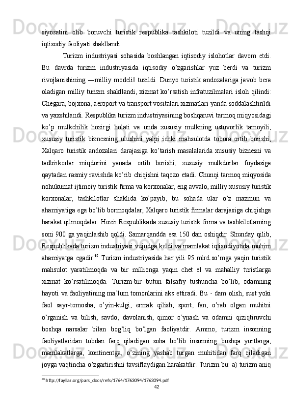 siyosatini   olib   boruvchi   turistik   respublika   tashkiloti   tuzildi   va   uning   tashqi
iqtisodiy faoliyati shakllandi.
Turizm   industriyasi   sohasida   boshlangan   iqtisodiy   islohotlar   davom   etdi.
Bu   davrda   turizm   industriyasida   iqtisodiy   o’zgarishlar   yuz   berdi   va   turizm
rivojlanishining   ―milliy   modeli   tuzildi.   Dunyo   turistik   andozalariga   javob   bera‖
oladigan  milliy   turizm   shakllandi,   xizmat   ko’rsatish   infratuzilmalari   isloh   qilindi:
Chegara, bojxona, aeroport va transport vositalari xizmatlari yanda soddalashtirildi
va yaxshilandi. Respublika turizm industriyasining boshqaruvi tarmoq miqyosidagi
ko’p   mulkchilik   hozirgi   holati   va   unda   xususiy   mulkning   ustuvorlik   tamoyili,
xususiy   turistik   biznesning   ulushini   yalpi   ichki   mahsulotda   tobora   ortib   borishi,
Xalqaro   turistik   andozalari   darajasiga   ko’tarish   masalalarida   xususiy   biznesni   va
tadbirkorlar   miqdorini   yanada   ortib   borishi,   xususiy   mulkdorlar   foydasiga
qaytadan rasmiy ravishda ko’rib chiqishni taqozo etadi. Chunqi tarmoq miqyosida
nohukumat ijtimoiy turistik firma va korxonalar, eng avvalo, milliy xususiy turistik
korxonalar,   tashkilotlar   shaklida   ko’payib,   bu   sohada   ular   o’z   mazmun   va
ahamiyatiga ega bo’lib bormoqdalar, Xalqaro turistik firmalar darajasiga chiqishga
harakat qilmoqdalar. Hozir Respublikada xususiy turistik firma va tashkilotlarning
soni 900 ga yaqinlashib qoldi. Samarqandda esa 150 dan oshiqdir. Shunday qilib,
Respublikada turizm industriyasi vujudga keldi va mamlakat iqtisodiyotida muhim
ahamiyatga egadir. 40
  Turizm  industriyasida har  yili  95 mlrd.so’mga  yaqin turistik
mahsulot   yaratilmoqda   va   bir   millionga   yaqin   chet   el   va   mahalliy   turistlarga
xizmat   ko’rsatilmoqda.   Turizm-bir   butun   falsafiy   tushuncha   bo’lib,   odamning
hayoti va faoliyatining ma’lum tomonlarini aks ettiradi. Bu - dam olish, sust yoki
faol   sayr-tomosha,   o’yin-kulgi,   ermak   qilish,   sport,   fan,   o’rab   olgan   muhitni
o’rganish   va   bilish,   savdo,   davolanish,   qimor   o’ynash   va   odamni   qiziqtiruvchi
boshqa   narsalar   bilan   bog’liq   bo’lgan   faoliyatdir.   Ammo,   turizm   insonning
faoliyatlaridan   tubdan   farq   qiladigan   soha   bo’lib   insonning   boshqa   yurtlarga,
mamlakatlarga,   kontinentga,   o’zining   yashab   turgan   muhitidan   farq   qiladigan
joyga vaqtincha o’zgartirishni tavsiflaydigan harakatdir. Turizm bu: a) turizm aniq
40
 http://fayllar.org/pars_docs/refs/1764/1763094/1763094.pdf
42 