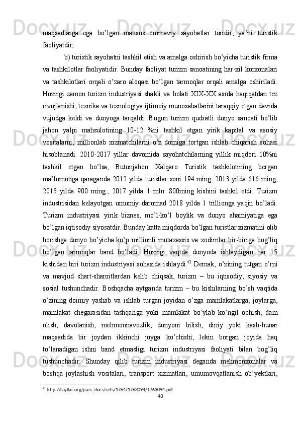 maqsadlarga   ega   bo’lgan   maxsus   ommaviy   sayohatlar   turidir,   ya’ni   turistik
faoliyatdir;
b) turistik sayohatni tashkil etish va amalga oshirish bo’yicha turistik firma
va tashkilotlar faoliyatidir. Bunday faoliyat turizm sanoatining har-xil korxonalari
va   tashkilotlari   orqali   o’zaro   aloqasi   bo’lgan   tarmoqlar   orqali   amalga   oshiriladi.
Hozirgi  zamon   turizm  industriyasi   shakli  va  holati  XIX-XX  asrda  haqiqatdan  tez
rivojlanishi, texnika va texnologiya ijtimoiy munosabatlarini taraqqiy etgan davrda
vujudga   keldi   va   dunyoga   tarqaldi.   Bugun   turizm   qudratli   dunyo   sanoati   bo’lib
jahon   yalpi   mahsulotining   10-12   %ni   tashkil   etgan   yirik   kapital   va   asosiy
vositalarni,   millionlab   xizmatchilarni   o’z   domiga   tortgan   ishlab   chiqarish   sohasi
hisoblanadi.   2010-2017   yillar   davomida   sayohatchilarning   yillik   miqdori   10%ni
tashkil   etgan   bo’lsa,   Butunjahon   Xalqaro   Turistik   tashkilotining   bergan
ma’lumotiga qaraganda 2012 yilda turistlar  soni  194 ming. 2013 yilda 616 ming,
2015   yilda   900   ming.,   2017   yilda   1   mln.   800ming   kishini   tashkil   etdi.   Turizm
industrisidan   kelayotgan   umumiy   daromad   2018   yilda   1   trillionga   yaqin   bo’ladi.
Turizm   industriyasi   yirik   biznes,   mo’l-ko’l   boylik   va   dunyo   ahamiyatiga   ega
bo’lgan iqtisodiy siyosatdir. Bunday katta miqdorda bo’lgan turistlar xizmatini olib
borishga dunyo bo’yicha ko’p millionli mutaxassis  va xodimlar bir-biriga bog’liq
bo’lgan   tarmoqlar   band   bo’ladi.   Hozirgi   vaqtda   dunyoda   ishlaydigan   har   15
kishidan biri turizm industriyasi sohasida ishlaydi. 41
  Demak, o’zining tutgan o’rni
va   mavjud   shart-sharoitlardan   kelib   chiqsak,   turizm   –   bu   iqtisodiy,   siyosiy   va
sosial   tushunchadir.   Boshqacha   aytganda   turizm   –   bu   kishilarning   bo’sh   vaqtida
o’zining   doimiy   yashab   va   ishlab   turgan   joyidan   o’zga   mamlakatlarga,   joylarga,
mamlakat   chegarasidan   tashqariga   yoki   mamlakat   bo’ylab   ko’ngil   ochish,   dam
olish,   davolanish,   mehmonnavozlik,   dunyoni   bilish,   diniy   yoki   kasb-hunar
maqsadida   bir   joydan   ikkinchi   joyga   ko’chishi,   lekin   borgan   joyida   haq
to’lanadigan   ishni   band   etmasligi   turizm   industriyasi   faoliyati   bilan   bog’liq
tushunchadir.   Shunday   qilib   turizm   industriyasi   deganda   mehmonxonalar   va
boshqa   joylashish   vositalari,   transport   xizmatlari,   umumovqatlanish   ob’yektlari,
41
 http://fayllar.org/pars_docs/refs/1764/1763094/1763094.pdf
43 