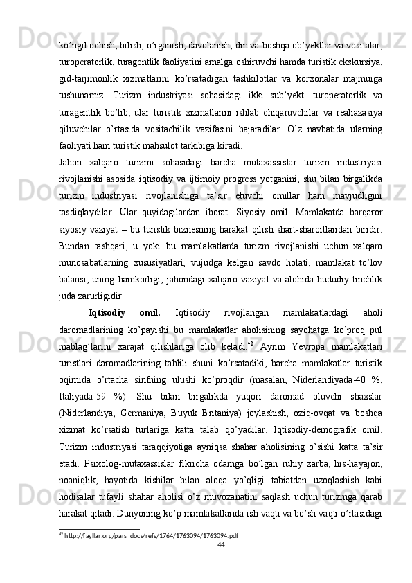 ko’ngil ochish, bilish, o’rganish, davolanish, din va boshqa ob’yektlar va vositalar,
turoperatorlik, turagentlik faoliyatini amalga oshiruvchi hamda turistik ekskursiya,
gid-tarjimonlik   xizmatlarini   ko’rsatadigan   tashkilotlar   va   korxonalar   majmuiga
tushunamiz.   Turizm   industriyasi   sohasidagi   ikki   sub’yekt:   turoperatorlik   va
turagentlik   bo’lib,   ular   turistik   xizmatlarini   ishlab   chiqaruvchilar   va   realiazasiya
qiluvchilar   o’rtasida   vositachilik   vazifasini   bajaradilar.   O’z   navbatida   ularning
faoliyati ham turistik mahsulot tarkibiga kiradi.
Jahon   xalqaro   turizmi   sohasidagi   barcha   mutaxassislar   turizm   industriyasi
rivojlanishi   asosida   iqtisodiy   va   ijtimoiy   progress   yotganini,   shu   bilan   birgalikda
turizm   industriyasi   rivojlanishiga   ta’sir   etuvchi   omillar   ham   mavjudligini
tasdiqlaydilar.   Ular   quyidagilardan   iborat:   Siyosiy   omil.   Mamlakatda   barqaror
siyosiy   vaziyat   –   bu   turistik   biznesning   harakat   qilish   shart-sharoitlaridan   biridir.
Bundan   tashqari,   u   yoki   bu   mamlakatlarda   turizm   rivojlanishi   uchun   xalqaro
munosabatlarning   xususiyatlari,   vujudga   kelgan   savdo   holati,   mamlakat   to’lov
balansi,   uning   hamkorligi,   jahondagi   xalqaro   vaziyat   va   alohida   hududiy   tinchlik
juda zarurligidir. 
Iqtisodiy   omil.   Iqtisodiy   rivojlangan   mamlakatlardagi   aholi
daromadlarining   ko’payishi   bu   mamlakatlar   aholisining   sayohatga   ko’proq   pul
mablag’larini   xarajat   qilishlariga   olib   keladi. 42
  Ayrim   Yevropa   mamlakatlari
turistlari   daromadlarining   tahlili   shuni   ko’rsatadiki,   barcha   mamlakatlar   turistik
oqimida   o’rtacha   sinfning   ulushi   ko’proqdir   (masalan,   Niderlandiyada-40   %,
Italiyada-59   %).   Shu   bilan   birgalikda   yuqori   daromad   oluvchi   shaxslar
(Niderlandiya,   Germaniya,   Buyuk   Britaniya)   joylashish,   oziq-ovqat   va   boshqa
xizmat   ko’rsatish   turlariga   katta   talab   qo’yadilar.   Iqtisodiy-demografik   omil.
Turizm   industriyasi   taraqqiyotiga   ayniqsa   shahar   aholisining   o’sishi   katta   ta’sir
etadi.   Psixolog-mutaxassislar   fikricha   odamga   bo’lgan   ruhiy   zarba,   his-hayajon,
noaniqlik,   hayotida   kishilar   bilan   aloqa   yo’qligi   tabiatdan   uzoqlashish   kabi
hodisalar   tufayli   shahar   aholisi   o’z   muvozanatini   saqlash   uchun   turizmga   qarab
harakat qiladi. Dunyoning ko’p mamlakatlarida ish vaqti va bo’sh vaqti o’rtasidagi
42
 http://fayllar.org/pars_docs/refs/1764/1763094/1763094.pdf
44 