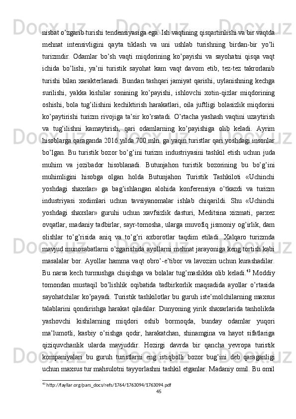 nisbat o’zgarib turishi tendensiyasiga ega. Ish vaqtining qisqartirilishi va bir vaqtda
mehnat   intensivligini   qayta   tiklash   va   uni   ushlab   turishning   birdan-bir   yo’li
turizmdir.   Odamlar   bo’sh   vaqti   miqdorining   ko’payishi   va   sayohatni   qisqa   vaqt
ichida   bo’lishi,   ya’ni   turistik   sayohat   kam   vaqt   davom   etib,   tez-tez   takrorlanib
turishi bilan xarakterlanadi. Bundan tashqari jamiyat qarishi, uylanishning kechga
surilishi,   yakka   kishilar   sonining   ko’payishi,   ishlovchi   xotin-qizlar   miqdorining
oshishi,   bola   tug’ilishini   kechiktirish   harakatlari,   oila   juftligi   bolasizlik   miqdorini
ko’paytirishi   turizm   rivojiga   ta’sir   ko’rsatadi.   O’rtacha   yashash   vaqtini   uzaytirish
va   tug’ilishni   kamaytirish,   qari   odamlarning   ko’payishiga   olib   keladi.   Ayrim
hisoblarga qaraganda 2016 yilda 700 mln. ga yaqin turistlar qari yoshdagi insonlar
bo’lgan.   Bu   turistik   bozor   bo’g’ini   turizm   industriyasini   tashkil   etish   uchun   juda
muhim   va   jozibador   hisoblanadi.   Butunjahon   turistik   bozorining   bu   bo’g’ini
muhimligini   hisobga   olgan   holda   Butunjahon   Turistik   Tashkiloti   «Uchinchi
yoshdagi   shaxslar»   ga   bag’ishlangan   alohida   konferensiya   o’tkazdi   va   turizm
industriyasi   xodimlari   uchun   tavsiyanomalar   ishlab   chiqarildi.   Shu   «Uchinchi
yoshdagi   shaxslar»   guruhi   uchun   xavfsizlik   dasturi,   Meditsina   xizmati,   parxez
ovqatlar, madaniy tadbirlar, sayr-tomosha, ularga muvofiq jismoniy  og’irlik, dam
olishlar   to’g’risida   aniq   va   to’g’ri   axborotlar   taqdim   etiladi.   Xalqaro   turizmda
mavjud munosabatlarni o’zgarishida ayollarni mehnat jarayoniga keng tortish kabi
masalalar   bor.   Ayollar   hamma   vaqt   obro’-e’tibor   va   lavozim   uchun   kurashadilar.
Bu narsa kech turmushga chiqishga va bolalar tug’maslikka olib keladi. 43
  Moddiy
tomondan   mustaqil   bo’lishlik   oqibatida   tadbirkorlik   maqsadida   ayollar   o’rtasida
sayohatchilar  ko’payadi.  Turistik  tashkilotlar  bu  guruh  iste’molchilarning  maxsus
talablarini   qondirishga   harakat   qiladilar.   Dunyoning   yirik   shaxarlarida   tanholikda
yashovchi   kishilarning   miqdori   oshib   bormoqda,   bunday   odamlar   yuqori
ma’lumotli,   kasbiy   o’sishga   qodir,   harakatchan,   shinamgina   va   hayot   sifatlariga
qiziquvchanlik   ularda   mavjuddir.   Hozirgi   davrda   bir   qancha   yevropa   turistik
kompaniyalari   bu   guruh   turistlarni   eng   istiqbolli   bozor   bug’ini   deb   qaraganligi
uchun maxsus tur mahsulotni tayyorlashni tashkil etganlar. Madaniy omil. Bu omil
43
 http://fayllar.org/pars_docs/refs/1764/1763094/1763094.pdf
45 