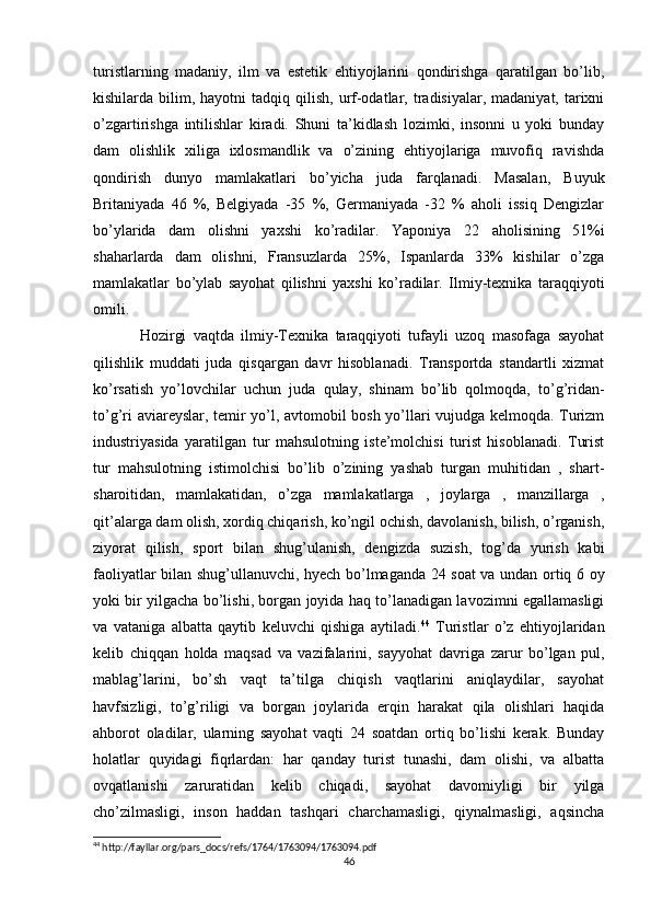 turistlarning   madaniy,   ilm   va   estetik   ehtiyojlarini   qondirishga   qaratilgan   bo’lib,
kishilarda bilim,  hayotni  tadqiq  qilish,  urf-odatlar, tradisiyalar,  madaniyat, tarixni
o’zgartirishga   intilishlar   kiradi.   Shuni   ta’kidlash   lozimki,   insonni   u   yoki   bunday
dam   olishlik   xiliga   ixlosmandlik   va   o’zining   ehtiyojlariga   muvofiq   ravishda
qondirish   dunyo   mamlakatlari   bo’yicha   juda   farqlanadi.   Masalan,   Buyuk
Britaniyada   46   %,   Belgiyada   -35   %,   Germaniyada   -32   %   aholi   issiq   Dengizlar
bo’ylarida   dam   olishni   yaxshi   ko’radilar.   Yaponiya   22   aholisining   51%i
shaharlarda   dam   olishni,   Fransuzlarda   25%,   Ispanlarda   33%   kishilar   o’zga
mamlakatlar   bo’ylab   sayohat   qilishni   yaxshi   ko’radilar.   Ilmiy-texnika   taraqqiyoti
omili. 
Hozirgi   vaqtda   ilmiy-Texnika   taraqqiyoti   tufayli   uzoq   masofaga   sayohat
qilishlik   muddati   juda   qisqargan   davr   hisoblanadi.   Transportda   standartli   xizmat
ko’rsatish   yo’lovchilar   uchun   juda   qulay,   shinam   bo’lib   qolmoqda,   to’g’ridan-
to’g’ri aviareyslar, temir yo’l, avtomobil bosh yo’llari vujudga kelmoqda. Turizm
industriyasida   yaratilgan   tur   mahsulotning   iste’molchisi   turist   hisoblanadi.   Turist
tur   mahsulotning   istimolchisi   bo’lib   o’zining   yashab   turgan   muhitidan   ,   shart-
sharoitidan,   mamlakatidan,   o’zga   mamlakatlarga   ,   joylarga   ,   manzillarga   ,
qit’alarga dam olish, xordiq chiqarish, ko’ngil ochish, davolanish, bilish, o’rganish,
ziyorat   qilish,   sport   bilan   shug’ulanish,   dengizda   suzish,   tog’da   yurish   kabi
faoliyatlar bilan shug’ullanuvchi, hyech bo’lmaganda 24 soat va undan ortiq 6 oy
yoki bir yilgacha bo’lishi, borgan joyida haq to’lanadigan lavozimni egallamasligi
va   vataniga   albatta   qaytib   keluvchi   qishiga   aytiladi. 44
  Turistlar   o’z   ehtiyojlaridan
kelib   chiqqan   holda   maqsad   va   vazifalarini,   sayyohat   davriga   zarur   bo’lgan   pul,
mablag’larini,   bo’sh   vaqt   ta’tilga   chiqish   vaqtlarini   aniqlaydilar,   sayohat
havfsizligi,   to’g’riligi   va   borgan   joylarida   erqin   harakat   qila   olishlari   haqida
ahborot   oladilar,   ularning   sayohat   vaqti   24   soatdan   ortiq   bo’lishi   kerak.   Bunday
holatlar   quyidagi   fiqrlardan:   har   qanday   turist   tunashi,   dam   olishi,   va   albatta
ovqatlanishi   zaruratidan   kelib   chiqadi,   sayohat   davomiyligi   bir   yilga
cho’zilmasligi,   inson   haddan   tashqari   charchamasligi,   qiynalmasligi,   aqsincha
44
 http://fayllar.org/pars_docs/refs/1764/1763094/1763094.pdf
46 