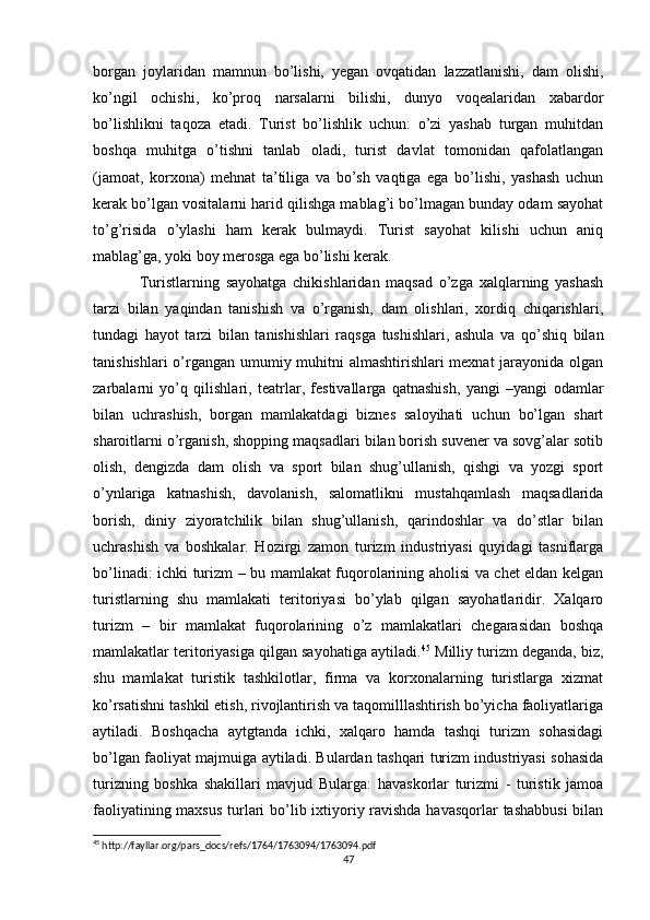 borgan   joylaridan   mamnun   bo’lishi,   yegan   ovqatidan   lazzatlanishi,   dam   olishi,
ko’ngil   ochishi,   ko’proq   narsalarni   bilishi,   dunyo   voqealaridan   xabardor
bo’lishlikni   taqoza   etadi.   Turist   bo’lishlik   uchun:   o’zi   yashab   turgan   muhitdan
boshqa   muhitga   o’tishni   tanlab   oladi,   turist   davlat   tomonidan   qafolatlangan
(jamoat,   korxona)   mehnat   ta’tiliga   va   bo’sh   vaqtiga   ega   bo’lishi,   yashash   uchun
kerak bo’lgan vositalarni harid qilishga mablag’i bo’lmagan bunday odam sayohat
to’g’risida   o’ylashi   ham   kerak   bulmaydi.   Turist   sayohat   kilishi   uchun   aniq
mablag’ga, yoki boy merosga ega bo’lishi kerak. 
Turistlarning   sayohatga   chikishlaridan   maqsad   o’zga   xalqlarning   yashash
tarzi   bilan   yaqindan   tanishish   va   o’rganish,   dam   olishlari,   xordiq   chiqarishlari,
tundagi   hayot   tarzi   bilan   tanishishlari   raqsga   tushishlari,   ashula   va   qo’shiq   bilan
tanishishlari  o’rgangan umumiy muhitni  almashtirishlari  mexnat  jarayonida olgan
zarbalarni   yo’q   qilishlari,   teatrlar,   festivallarga   qatnashish,   yangi   –yangi   odamlar
bilan   uchrashish,   borgan   mamlakatdagi   biznes   saloyihati   uchun   bo’lgan   shart
sharoitlarni o’rganish, shopping maqsadlari bilan borish suvener va sovg’alar sotib
olish,   dengizda   dam   olish   va   sport   bilan   shug’ullanish,   qishgi   va   yozgi   sport
o’ynlariga   katnashish,   davolanish,   salomatlikni   mustahqamlash   maqsadlarida
borish,   diniy   ziyoratchilik   bilan   shug’ullanish,   qarindoshlar   va   do’stlar   bilan
uchrashish   va   boshkalar.   Hozirgi   zamon   turizm   industriyasi   quyidagi   tasniflarga
bo’linadi: ichki turizm – bu mamlakat fuqorolarining aholisi va chet eldan kelgan
turistlarning   shu   mamlakati   teritoriyasi   bo’ylab   qilgan   sayohatlaridir.   Xalqaro
turizm   –   bir   mamlakat   fuqorolarining   o’z   mamlakatlari   chegarasidan   boshqa
mamlakatlar teritoriyasiga qilgan sayohatiga aytiladi. 45
 Milliy turizm deganda, biz,
shu   mamlakat   turistik   tashkilotlar,   firma   va   korxonalarning   turistlarga   xizmat
ko’rsatishni tashkil etish, rivojlantirish va taqomilllashtirish bo’yicha faoliyatlariga
aytiladi.   Boshqacha   aytgtanda   ichki,   xalqaro   hamda   tashqi   turizm   sohasidagi
bo’lgan faoliyat majmuiga aytiladi. Bulardan tashqari turizm industriyasi sohasida
turizning   boshka   shakillari   mavjud   Bularga:   havaskorlar   turizmi   -   turistik   jamoa
faoliyatining maxsus  turlari  bo’lib ixtiyoriy ravishda havasqorlar  tashabbusi  bilan
45
 http://fayllar.org/pars_docs/refs/1764/1763094/1763094.pdf
47 