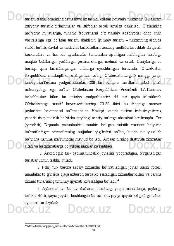 turizm tashkilotlarining qatnashuvisiz tashkil etilgan ixtiyoriy turizmdir. Bu turizm
ixtiyoriy   turistik   birlashmalar   va   ittifoqlar   orqali   amalga   oshiriladi.   O’zlarining
me’yoriy   hujjatlariga,   turistik   faoliyatlarni   o’z   uslubiy   adabiyotlar   chop   etish
vositalariga   ega   bo’lgan   turizm   shaklidir.   Ijtimoiy   turizm   –   turizmning   alohida
shakli bo’lib, davlat va nodavlat tashkilotlari, xususiy mulkdorlar ishlab chiqarish
korxonalari   va   har   xil   uyushmalar   tomonidan   ajratilgan   mablag’lar   hisobiga
maqtab   bolalariga,   yoshlarga,   pensionerlarga,   mehnat   va   urush   fahriylariga   va
boshqa   qam   taminlangangan   oilalarga   uyushtirilgan   turizmdir.   O’zbekiston
Respublikasi   mustaqillika   erishgandan   so’ng,   O’zbekistondagi   5   mingga   yaqin
tarixiy-arxiTektura   yodgorliklaridan   280   tasi   xalqaro   turistlarni   qabul   qilish
imkoniyatiga   ega   bo’ldi.   O’zbekiston   Respublikasi   Prezidenti   I.A.Karimov
tashabbuslari   bilan   bu   tarixiyy   yodgorliklarini   45   tasi   qayta   ta’mirlanib
O’zbekistonga   tashrif   buyuruvchilarning   70-80   foizi   bu   diqqatga   sazovor
joylaridan   baxramand   bo’lmoqdalar.   Hozirgi   vaqtda   turizm   industriyasining
yanada   rivojlantirish   bo’yicha   quyidagi   asosiy   turlarga   ahamiyat   berilmoqda.   Tur
(yunalish)   Deganda   yakunlanishi   munkin   bo’lgan   turistik   mashrut   bo’yicha
ko’rsatiladigan   xizmatlarning   hujjatlari   yig’indisi   bo’lib,   bunda   tur   yunalish
bo’yicha hamma ma’lumotlar mavjud bo’ladi. Asosan turning dasturida xizmatlar
sifati va bu xizmatlarga qo’yilgan narxlar ko’rsatiladi.
  1.   Arxeologik   tur-   qadimshunoslik   joylarini   yoqtiradigan,   o’rganadigan
turistlar uchun tashkil etiladi. 
2.   Pekij   tur-   barcha   asosiy   xizmatlar   ko’rsatiladigan   joylar   ularni   fotosi,
mamlakat to’g’risida qisqa axborot, turda ko’rsatadigan xizmatlar xillari va barcha
xizmat turlarining umumiy qiymati ko’rsatilgan bo’ladi. 46
 
3.   Aylanma   tur-   bu   tur   shaharlar   atrofidagi   yaqin   manzillarga,   joylarga
tashkil   etilib,   qaysi   joydan   boshlangan   bo’lsa,   shu   joyga   qaytib   kelganligi   uchun
aylanma tur deyiladi. 
46
 http://fayllar.org/pars_docs/refs/1764/1763094/1763094.pdf
48 