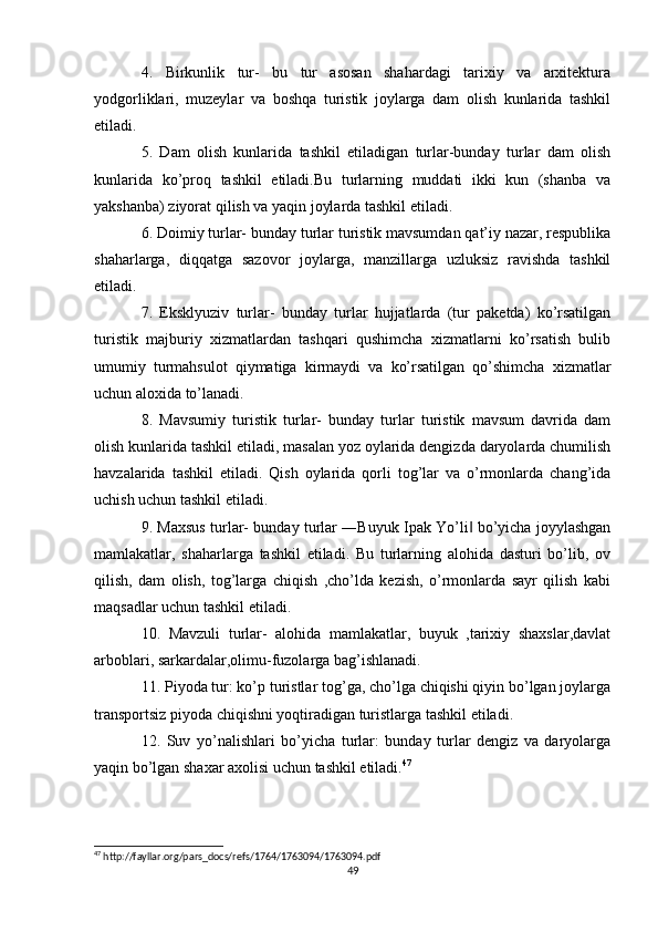 4.   Birkunlik   tur-   bu   tur   asosan   shahardagi   tarixiy   va   arxitektura
yodgorliklari,   muzeylar   va   boshqa   turistik   joylarga   dam   olish   kunlarida   tashkil
etiladi. 
5.   Dam   olish   kunlarida   tashkil   etiladigan   turlar-bunday   turlar   dam   olish
kunlarida   ko’proq   tashkil   etiladi.Bu   turlarning   muddati   ikki   kun   (shanba   va
yakshanba) ziyorat qilish va yaqin joylarda tashkil etiladi. 
6. Doimiy turlar- bunday turlar turistik mavsumdan qat’iy nazar, respublika
shaharlarga,   diqqatga   sazovor   joylarga,   manzillarga   uzluksiz   ravishda   tashkil
etiladi.
7.   Eksklyuziv   turlar-   bunday   turlar   hujjatlarda   (tur   paketda)   ko’rsatilgan
turistik   majburiy   xizmatlardan   tashqari   qushimcha   xizmatlarni   ko’rsatish   bulib
umumiy   turmahsulot   qiymatiga   kirmaydi   va   ko’rsatilgan   qo’shimcha   xizmatlar
uchun aloxida to’lanadi. 
8.   Mavsumiy   turistik   turlar-   bunday   turlar   turistik   mavsum   davrida   dam
olish kunlarida tashkil etiladi, masalan yoz oylarida dengizda daryolarda chumilish
havzalarida   tashkil   etiladi.   Qish   oylarida   qorli   tog’lar   va   o’rmonlarda   chang’ida
uchish uchun tashkil etiladi. 
9. Maxsus turlar- bunday turlar ―Buyuk Ipak Yo’li  bo’yicha joyylashgan‖
mamlakatlar,   shaharlarga   tashkil   etiladi.   Bu   turlarning   alohida   dasturi   bo’lib,   ov
qilish,   dam   olish,   tog’larga   chiqish   ,cho’lda   kezish,   o’rmonlarda   sayr   qilish   kabi
maqsadlar uchun tashkil etiladi. 
10.   Mavzuli   turlar-   alohida   mamlakatlar,   buyuk   ,tarixiy   shaxslar,davlat
arboblari, sarkardalar,olimu-fuzolarga bag’ishlanadi. 
11. Piyoda tur: ko’p turistlar tog’ga, cho’lga chiqishi qiyin bo’lgan joylarga
transportsiz piyoda chiqishni yoqtiradigan turistlarga tashkil etiladi. 
12.   Suv   yo’nalishlari   bo’yicha   turlar:   bunday   turlar   dengiz   va   daryolarga
yaqin bo’lgan shaxar axolisi uchun tashkil etiladi. 47
 
47
 http://fayllar.org/pars_docs/refs/1764/1763094/1763094.pdf
49 