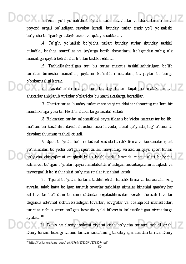 13.Temir   yo’l   yo’nalishi   bo’yicha   turlar:   davlatlar   va   shaxarlar   o’rtasida
poyezd   orqali   bo’ladigan   sayohat   kiradi,   bunday   turlar   temir   yo’l   yo’nalishi
bo’yicha bo’lganligi tufayli arzon va qulay xisoblanadi. 
14.   To’g’ri   yo’nalish   bo’yicha   turlar:   bunday   turlar   shunday   tashkil
etiladiki,   boshqa   manzillar   va   joylarga   borib   shaxarlarni   ko’rgandan   so’ng   o’z
manziliga qaytib kelish sharti bilan tashkil etiladi. 
15.   Tashkillashtirilgan   tur:   bu   turlar   maxsus   tashkillashtirilgan   bo’lib
turistlar   birnecha   manzillar,   joylarni   ko’rishlari   mumkin,   bu   joylar   bir-biriga
o’xshamasligi kerak. 
16.   Tashkillashtirilmagan   tur;   bunday   turlar   faqatgina   malakatlar   va
shaxarlar aniqlanib turistlar o’zlaricha bu mamlakatlarga boradilar. 
17. Charter turlar: bunday turlar qisqa vaqt muddatda jahonning ma’lum bir
mamlakatiga yoki bir Nechta shaxarlarga tashkil etiladi. 
18. Rekrasion tur-bu salomatlikni qayta tiklash bo’yicha maxsus tur bo’lib,
ma’lum bir kasallikni davolash uchun toza havoda, tabiat qo’ynida, tog’ o’rmonda
davolanish uchun tashkil etiladi.
19. Sport bo’yicha turlarni tashkil etishda turistik firma va korxonalar sport
yo’nalishlari bo’yicha bo’lgan sport xillari mavjudligi va axolini qaysi sport turlari
bo’yicha   ehtiyojlarini   aniqlash   bilan   boshlanadi.   Jaxonda   sport   turlari   bo’yicha
xilma-xil bo’lgan o’yinlar, qaysi mamlakatda o’tadigan musobaqalarni aniqlash va
tayyorgarlik ko’rish ishlari bo’yicha rejalar tuzishlari kerak.
  20. Tijorat bo’yicha turlarni tashkil etish: turistik firma va korxonalar eng
avvalo, talab katta bo’lgan turistik  tovarlar  tarkibiga nimalar  kirishini  qanday  har
xil   tovarlar   bo’lishini   bilishini   oldindan   rejalashtirishlari   kerak.   Turistik   tovarlar
deganda   iste’mol   uchun   ketadigan   tovarlar,   sovg’alar   va   boshqa   xil   mahsulotlar,
turistlar   uchun   zarur   bo’lgan   bevosita   yoki   bilvosita   ko’rsatiladigan   xizmatlarga
aytiladi. 48
 
21.   Diniy   va   iloxiy   joylarni   ziyorat   etish   bo’yicha   turlarni   tashkil   etish.
Diniy turizm hozirgi zamon turizm sanoatining tarkibiy qismlaridan biridir. Diniy
48
 http://fayllar.org/pars_docs/refs/1764/1763094/1763094.pdf
50 