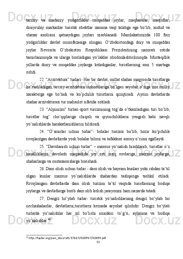 tarixiy   va   madaniy   yodgorliklar   muqaddas   joylar,   maqbaralar,   masjidlar,
diniyruhiy   markazlar   turistik   obektlar   xamma   vaqt   talabga   ega   bo’lib,   xudud   va
shaxar   axolisini   qatnaydigan   joylari   xisoblanadi.   Mamlakatimizda   100   foiz
yodgorliklar   davlat   muxofazasiga   olingan.   O’zbekistondagi   dniy   va   muqaddas
joylar   Bevosita   O’zbekiston   Respublikasi   Prezidentining   nazorati   ostida
tamirlanmoqda va  ularga boriladigan yo’laklar  obodonlashtirilmoqda. Mustaqillik
yillarda   diniy   va   muqaddas   joylarga   keladiganlar,   turistlarning   soni   5   martaga
oshdi. 
22. “Arxitektura” turlari- Har bir davlat, millat shahar miqyosida turistlarga
ko’rsatiladigan   tarixiy-arxitektura   inshootlariga   bo’lgan   sayohat   o’ziga  xos   milliy
xarakterga   ega   bo’ladi   va   ko’pchilik   turistlarni   qiziqtiradi.   Ayrim   davlatlarda
shahar arxitekturasi tur mahsulot sifatida sotiladi. 
23.   “Alpinizm”   turlari-sport   turizmining   tog’da   o’tkaziladigan   turi   bo’lib,
turistlar   tog’   cho’qqilariga   chiqish   va   qiyinchiliklarni   yengish   kabi   zavqli
yo’nalishlarda harakatlanishlarini bildiradi. 
24.   “O’smirlar   uchun   turlar”-   bolalar   turizmi   bo’lib,   hozir   ko’pchilik
rivojlantgan davlatlarda yosh bolalar bilimi va tafakkuri asosiy o’rinni egallaydi. 
25. “Davolanish uchun turlar” – maxsus yo’nalish hisoblanib, turistlar o’z
kasalliklarini   davolash   maqsadida   yer   osti   issiq   suvlariga,   maxsus   joylarga,
shaharlarga va mutaxassislarga borishadi. 
26. Dam olish uchun turlar - dam olish va bayram kunlari yoki ishdan ta’til
olgan   kunlar   maxsus   yo’nalishlarda   shahardan   tashqariga   tashkil   etiladi.
Rivojlangan   davlatlarda   dam   olish   turizmi   ta’til   vaqtida   turistlarning   boshqa
joylarga va davlatlarga borib dam olib kelish jarayonini ham nazarda tutadi. 
27.   Dengiz   bo’ylab   turlar-   turistik   yo’nalishlarning   dengiz   bo’ylab   bir
nechashaharlar,   davlatlarni,turistlarni   kemada   sayohat   qilishdir.   Dengiz   bo’ylab
turlarda   yo’nalishlar   har   xil   bo’lishi   mumkin:   to’g’ri,   aylanma   va   boshqa
yo’nalishlar. 49
 
49
 http://fayllar.org/pars_docs/refs/1764/1763094/1763094.pdf
51 