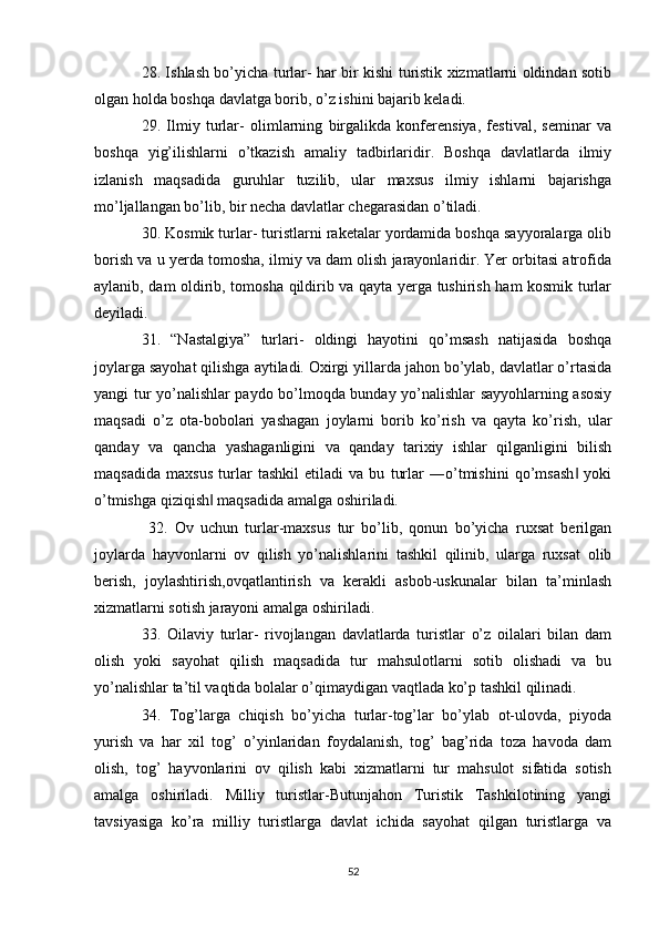 28. Ishlash bo’yicha turlar- har bir kishi turistik xizmatlarni oldindan sotib
olgan holda boshqa davlatga borib, o’z ishini bajarib keladi. 
29.   Ilmiy   turlar-   olimlarning   birgalikda   konferensiya,   festival,   seminar   va
boshqa   yig’ilishlarni   o’tkazish   amaliy   tadbirlaridir.   Boshqa   davlatlarda   ilmiy
izlanish   maqsadida   guruhlar   tuzilib,   ular   maxsus   ilmiy   ishlarni   bajarishga
mo’ljallangan bo’lib, bir necha davlatlar chegarasidan o’tiladi. 
30. Kosmik turlar- turistlarni raketalar yordamida boshqa sayyoralarga olib
borish va u yerda tomosha, ilmiy va dam olish jarayonlaridir. Yer orbitasi atrofida
aylanib, dam oldirib, tomosha qildirib va qayta yerga tushirish ham kosmik turlar
deyiladi. 
31.   “Nastalgiya”   turlari-   oldingi   hayotini   qo’msash   natijasida   boshqa
joylarga sayohat qilishga aytiladi. Oxirgi yillarda jahon bo’ylab, davlatlar o’rtasida
yangi tur yo’nalishlar paydo bo’lmoqda bunday yo’nalishlar sayyohlarning asosiy
maqsadi   o’z   ota-bobolari   yashagan   joylarni   borib   ko’rish   va   qayta   ko’rish,   ular
qanday   va   qancha   yashaganligini   va   qanday   tarixiy   ishlar   qilganligini   bilish
maqsadida   maxsus   turlar   tashkil   etiladi   va   bu   turlar   ―o’tmishini   qo’msash   yoki‖
o’tmishga qiziqish  maqsadida amalga oshiriladi.	
‖
  32.   Ov   uchun   turlar-maxsus   tur   bo’lib,   qonun   bo’yicha   ruxsat   berilgan
joylarda   hayvonlarni   ov   qilish   yo’nalishlarini   tashkil   qilinib,   ularga   ruxsat   olib
berish,   joylashtirish,ovqatlantirish   va   kerakli   asbob-uskunalar   bilan   ta’minlash
xizmatlarni sotish jarayoni amalga oshiriladi. 
33.   Oilaviy   turlar-   rivojlangan   davlatlarda   turistlar   o’z   oilalari   bilan   dam
olish   yoki   sayohat   qilish   maqsadida   tur   mahsulotlarni   sotib   olishadi   va   bu
yo’nalishlar ta’til vaqtida bolalar o’qimaydigan vaqtlada ko’p tashkil qilinadi. 
34.   Tog’larga   chiqish   bo’yicha   turlar-tog’lar   bo’ylab   ot-ulovda,   piyoda
yurish   va   har   xil   tog’   o’yinlaridan   foydalanish,   tog’   bag’rida   toza   havoda   dam
olish,   tog’   hayvonlarini   ov   qilish   kabi   xizmatlarni   tur   mahsulot   sifatida   sotish
amalga   oshiriladi.   Milliy   turistlar-Butunjahon   Turistik   Tashkilotining   yangi
tavsiyasiga   ko’ra   milliy   turistlarga   davlat   ichida   sayohat   qilgan   turistlarga   va
52 