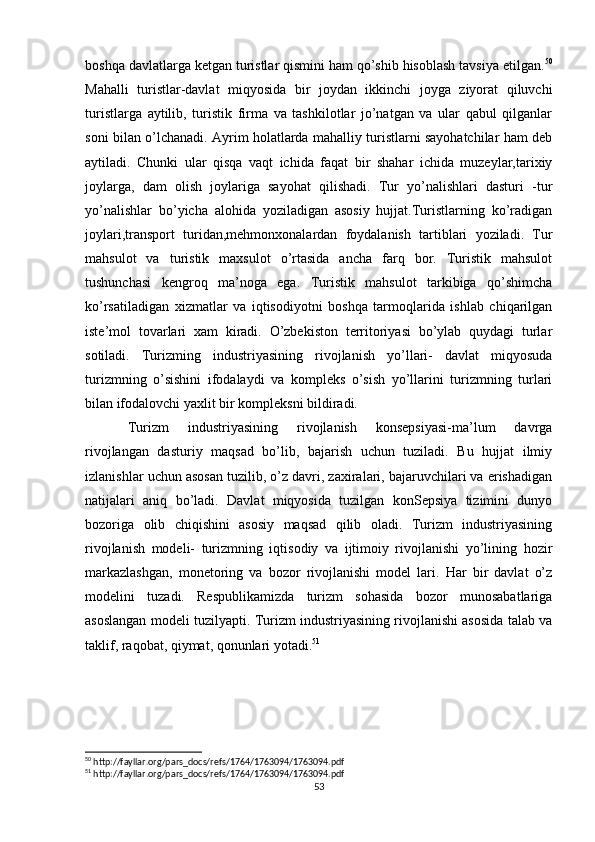 boshqa davlatlarga ketgan turistlar qismini ham qo’shib hisoblash tavsiya etilgan. 50
Mahalli   turistlar-davlat   miqyosida   bir   joydan   ikkinchi   joyga   ziyorat   qiluvchi
turistlarga   aytilib,   turistik   firma   va   tashkilotlar   jo’natgan   va   ular   qabul   qilganlar
soni bilan o’lchanadi. Ayrim holatlarda mahalliy turistlarni sayohatchilar ham deb
aytiladi.   Chunki   ular   qisqa   vaqt   ichida   faqat   bir   shahar   ichida   muzeylar,tarixiy
joylarga,   dam   olish   joylariga   sayohat   qilishadi.   Tur   yo’nalishlari   dasturi   -tur
yo’nalishlar   bo’yicha   alohida   yoziladigan   asosiy   hujjat.Turistlarning   ko’radigan
joylari,transport   turidan,mehmonxonalardan   foydalanish   tartiblari   yoziladi.   Tur
mahsulot   va   turistik   maxsulot   o’rtasida   ancha   farq   bor.   Turistik   mahsulot
tushunchasi   kengroq   ma’noga   ega.   Turistik   mahsulot   tarkibiga   qo’shimcha
ko’rsatiladigan   xizmatlar   va   iqtisodiyotni   boshqa   tarmoqlarida   ishlab   chiqarilgan
iste’mol   tovarlari   xam   kiradi.   O’zbekiston   territoriyasi   bo’ylab   quydagi   turlar
sotiladi .   Turizming   industriyasining   rivojlanish   yo’llari-   davlat   miqyosuda
turizmning   o’sishini   ifodalaydi   va   kompleks   o’sish   yo’llarini   turizmning   turlari
bilan ifodalovchi yaxlit bir kompleksni bildiradi. 
Turizm   industriyasining   rivojlanish   konsepsiyasi-ma’lum   davrga
rivojlangan   dasturiy   maqsad   bo’lib,   bajarish   uchun   tuziladi.   Bu   hujjat   ilmiy
izlanishlar uchun asosan tuzilib, o’z davri, zaxiralari, bajaruvchilari va erishadigan
natijalari   aniq   bo’ladi.   Davlat   miqyosida   tuzilgan   konSepsiya   tizimini   dunyo
bozoriga   olib   chiqishini   asosiy   maqsad   qilib   oladi.   Turizm   industriyasining
rivojlanish   modeli-   turizmning   iqtisodiy   va   ijtimoiy   rivojlanishi   yo’lining   hozir
markazlashgan,   monetoring   va   bozor   rivojlanishi   model   lari.   Har   bir   davlat   o’z
modelini   tuzadi.   Respublikamizda   turizm   sohasida   bozor   munosabatlariga
asoslangan modeli tuzilyapti. Turizm industriyasining rivojlanishi asosida talab va
taklif, raqobat, qiymat, qonunlari yotadi. 51
    
50
 http://fayllar.org/pars_docs/refs/1764/1763094/1763094.pdf
51
 http://fayllar.org/pars_docs/refs/1764/1763094/1763094.pdf
53 