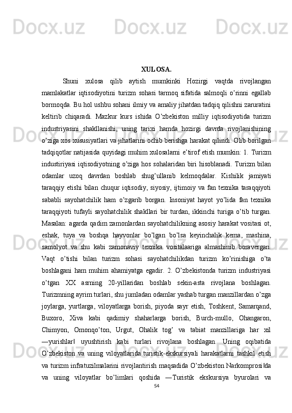 XULOSA.
Shuni   xulosa   qilib   aytish   mumkinki   Hozirgi   vaqtda   rivojlangan
mamlakatlar   iqtisodiyotini   turizm   sohasi   tarmoq   sifatida   salmoqli   o’rinni   egallab
bormoqda. Bu hol ushbu sohani ilmiy va amaliy jihatdan tadqiq qilishni zaruratini
keltirib   chiqaradi.   Mazkur   kurs   ishida   O’zbekiston   milliy   iqtisodiyotida   turizm
industriyasini   shakllanishi,   uning   tarixi   hamda   hozirgi   davrda   rivojlanishining
o’ziga xos xususiyatlari va jihatlarini ochib berishga harakat qilindi. Olib borilgan
tadqiqotlar natijasida quyidagi muhim xulosalarni e’tirof etish mumkin: 1.   Turizm
industiriyasi iqtisodiyotning o’ziga hos sohalaridan biri hisoblanadi. Turizm bilan
odamlar   uzoq   davrdan   boshlab   shug’ullanib   kelmoqdalar.   Kishilik   jamiyati
taraqqiy   etishi   bilan   chuqur   iqtisodiy,   siyosiy,   ijtimoiy   va   fan   texnika   taraqqiyoti
sababli   sayohatchilik   ham   o’zgarib   borgan.   Insoniyat   hayot   yo’lida   fan   texnika
taraqqiyoti   tufayli   sayohatchilik   shakllari   bir   turdan,   ikkinchi   turiga   o’tib   turgan.
Masalan:  agarda qadim  zamonlardan sayohatchilikning asosiy  harakat vositasi  ot,
eshak,   tuya   va   boshqa   hayvonlar   bo’lgan   bo’lsa   keyinchalik   kema,   mashina,
samolyot   va   shu   kabi   zamonaviy   texnika   vositalaariga   almashinib   boravergan.
Vaqt   o’tishi   bilan   turizm   sohasi   sayohatchilikdan   turizm   ko’rinishiga   o’ta
boshlagani   ham   muhim   ahamiyatga   egadir.   2.   O’zbekistonda   turizm   industriyasi
o’tgan   XX   asrning   20-yillaridan   boshlab   sekin-asta   rivojlana   boshlagan.
Turizmning ayrim turlari, shu jumladan odamlar yashab turgan manzillardan o’zga
joylarga,   yurtlarga,   viloyatlarga   borish,   piyoda   sayr   etish,   Toshkent,   Samarqand,
Buxoro,   Xiva   kabi   qadimiy   shaharlarga   borish,   Burch-mullo,   Ohangaron,
Chimyon,   Omonqo’ton,   Urgut,   Ohalik   tog’   va   tabiat   manzillariga   har   xil
―yurishlar   uyushtirish   kabi   turlari   rivojlana   boshlagan.   Uning   oqibatida‖
O’zbekiston   va   uning   viloyatlarida   turistik-ekskursiyali   harakatlarni   tashkil   etish
va turizm infratuzilmalarini rivojlantirish maqsadida O’zbekiston Narkomprosi da	
‖
va   uning   viloyatlar   bo’limlari   qoshida   ―Turistik   ekskursiya   byurolari   va
54 