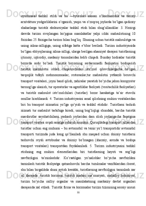 uyushmasi   tashkil   etildi   va   bu   ―byurolar   asosan   o’lkashunoslik   va   tarixiy‖ ‖
arxitektura yodgorliklarini o’rganish, yaqin va o’zoqroq joylarda bo’lgan qadimiy
shaharlarga   turistik   ekskursiyalar   tashkil   etish   bilan   shug’ullandilar.   3.   Hozirgi
davrda   turizm   rivojlangan   ko’pgina   mamlakatlar   yalpi   ichki   mahsulotining   10
foizidan 25 foizigacha turizm bilan bog’liq. Shuning uchun turistik mahsulotga va
uning   xilma-xilligiga,   uning   sifatiga   katta   e’tibor   beriladi.   Turizm   industriyasida
bo’lgan ehtiyojlarning xilma-xilligi, ularga berilgan ahamiyat darajasi turistlarning
ijtimoiy, iqtisodiy, madaniy tomonlaridan kelib chiqadi. Bunday hodisalar turistik
bozorda   sodir   bo’ladi.   Turistik   bozorning   serdaromadli   faoliyatini   boshqarish
turistik   mahsulotni   ishlab   chiqaruvchidan   iste’mol   qiluvchilargacha   bo’lgan
tarqoqlik   tufayli   mehmonxonalar,   restoranlar,tur   mahsulotni   yetkazib   beruvchi
transport vositalari, joyni band qilish, zahiralar yaratish bo’yicha jahon kompyuter
tarmog’iga ulanish, tur operatorlar va agentliklar faoliyati (vositachilik faoliyatlari)
va   turistik   mahsulot   iste’molchilari   (turistlar)   bozor   harakatiga   ta’sir   etuvchi
omillar hisoblanadi. 4. Turizm industriyasini amal qilishning muhim vositalaridan
biri   bu   transport   xizmatini   yo’lga   qo’yish   va   tashkil   etishdir.   Turistlarni   tashish
xizmati   tur   mahsulot   tarkibiga   kiradi,   uning   bog’liqligi   shundaki,   barcha   turistik
marshrutlar   sayohatchilarni   yashash   joylaridan   dam   olish   joylarigacha   faqatgina
transport vositasi orqali amalga oshirish mumkin. Quruqlikdagi transport xillaridan
turistlar  uchun eng  muhumi  – bu avtomobil  va temir  yo’l  transportidir  avtomobil
transporti   turizmda   juda   keng   qo’llaniladi   shu   maqsad   uchun   doimiy   turistlarni
tashuvchi   reysli   avtobuslar   va   doimiy   bo’lmagan   (shaxsiy,   arenda   va   boshqa
transport   vositalari)   transportdan   foydalaniladi.   5.   Turizm   industriyasini   tashkil
etishning   eng   muhim   elementlaridan   biri   turistlarning   hayoti   va   sog’ligi
xavfsizligini   ta’minlashdir.   Ko’rsatilgan   yo’nalishlar   bo’yicha   xavfsizlikni
taminlash   turistik   faoliyatga   qatnashuvchi   barcha   tuzulmalar   vazifalaridan   iborat,
shu bilan birgalikda shuni  aytish kerakki, turistlarning xavfsizligini  taminlash xar
xil   darajada:   turistik   korxona,   turistik   markaz   ma’muriyati,   mahalliy   hokimiyat,
turizm   bo’yicha   milliy   organlar   va   mamlakatning   markaziy   davlat   organlari
darajasida xal etiladi. Turistik firma va korxonalar turizm tizimining asosiy unsuri
55 