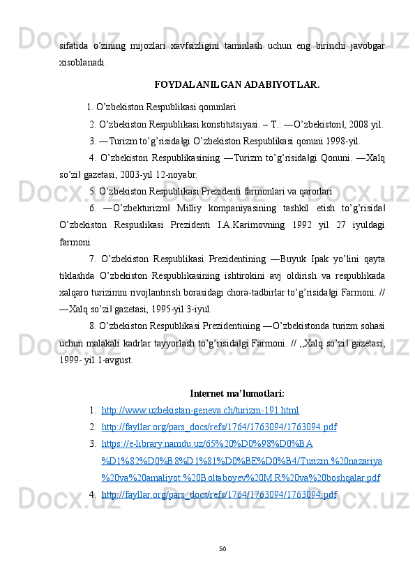 sifatida   o’zining   mijozlari   xavfsizligini   taminlash   uchun   eng   birinchi   javobgar
xisoblanadi.
FOYDALANILGAN ADABIYOTLAR.
           1. O’zbekiston Respublikasi qonunlari 
2. O’zbekiston Respublikasi konstitutsiyasi. – T.: ―O’zbekiston , 2008 yil.‖
3. ―Turizm to’g’risida gi O’zbekiston Respublikasi qonuni 1998-yil. 	
‖
4.   O’zbekiston   Respublikasining   ―Turizm   to’g’risida gi   Qonuni.   ―Xalq	
‖
so’zi  gazetasi, 2003-yil 12-noyabr. 	
‖
5. O’zbekiston Respublikasi Prezidenti farmonlari va qarorlari 
6.   ―O’zbekturizm   Milliy   kompaniyasining   tashkil   etish   to’g’risida	
‖ ‖
O’zbekiston   Respuslikasi   Prezidenti   I.A.Karimovning   1992   yil   27   iyuldagi
farmoni. 
7.   O’zbekiston   Respublikasi   Prezidentining   ―Buyuk   Ipak   yo’lini   qayta
tiklashda   O’zbekiston   Respublikasining   ishtirokini   avj   oldirish   va   respublikada
xalqaro turizimni rivojlantirish borasidagi chora-tadbirlar to’g’risida gi Farmoni. //	
‖
―Xalq so’zi  gazetasi, 1995-yil 3-iyul. 	
‖
8. O’zbekiston Respublikasi Prezidentining ―O’zbekistonda turizm sohasi
uchun malakali kadrlar tayyorlash to’g’risida gi  Farmoni. // ,,Xalq so’zi  gazetasi,	
‖ ‖
1999- yil 1-avgust.
Internet ma’lumotlari:
1. http://www.uzbekistan-geneva.ch/turizm-191.html   
2. http://fayllar.org/pars_docs/refs/1764/1763094/1763094.pdf   
3. https://e-library.namdu.uz/65%20%D0%98%D0%BA   
%D1%82%D0%B8%D1%81%D0%BE%D0%B4/Turizm.%20nazariya
%20va%20amaliyot.%20Boltaboyev%20M.R%20va%20boshqalar.pdf
4. http://fayllar.org/pars_docs/refs/1764/1763094/1763094.pdf   
56 