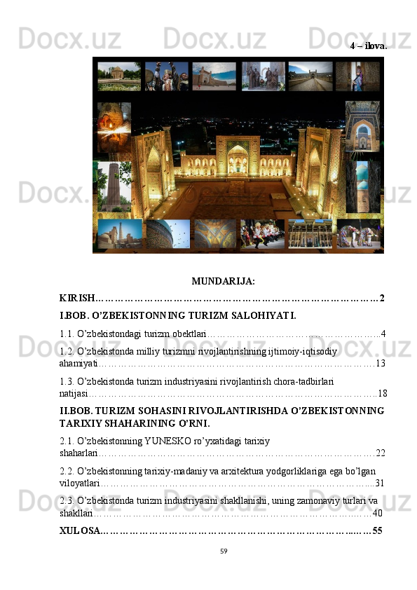 4 – ilova.
MUNDARIJA:
KIRISH……………………………………………………………………………2
I.BOB. O’ZBEKISTONNING TURIZM SALOHIYATI.
1.1. O’zbekistondagi turizm obektlari……………………………………………...4
1.2. O’zbekistonda milliy turizmni rivojlantirishning ijtimoiy-iqtisodiy 
ahamiyati………………………………………………………………………….13
1.3. O’zbekistonda turizm industriyasini rivojlantirish chora-tadbirlari 
natijasi……………………………………………………………………………..18
II.BOB. TURIZM SOHASINI RIVOJLANTIRISHDA O’ZBEKISTONNING
TARIXIY SHAHARINING O’RNI.
2.1. O’zbekistonning YUNESKO ro’yxatidagi tarixiy 
shaharlari………………………………………………………………………….22
2.2. O’zbekistonning tarixiy-madaniy va arxitektura yodgorliklariga ega bo’lgan 
viloyatlari………………………………………………………………………....31
2.3. O’zbekistonda turizm industriyasini shakllanishi, uning zamonaviy turlari va 
shakllari……………………………………………………………………..……40
XULOSA…………………………………………………………………...……55
59 