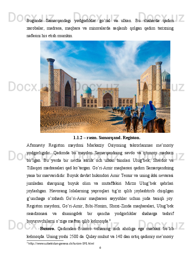 Bugunda   Samarqandagi   yodgorliklar   go’zal   va   ulkan.   Bu   shaharda   qadim
xarobalar,   madrasa,   maqbara   va   minoralarda   saqlanib   qolgan   qadim   tarixning
nafasini his etish mumkin.
1.1.2 – rasm. Samarqand. Registon.
Afsonaviy   Registon   maydoni   Markaziy   Osiyoning   takrorlanmas   me’moriy
yodgorligidir.   Qadimda   bu   maydon   Samarqandning   savdo   va   ijtimoiy   markazi
bo’lgan.   Bu   yerda   bir   necha   asrlik   uch   ulkan   binolari   Ulug’bek,   Sherdor   va
Tillaqori madrasalari qad ko’targan. Go’ri-Amir maqbarasi qadim Samarqandning
yana bir marvarididir. Buyuk davlat hukmdori Amir Temur va uning ikki nevarasi
jumladan   sharqning   buyuk   olim   va   mutaffakiri   Mirzo   Ulug’bek   qabrlari
joylashgan.   Havorang   lolalarning   yaproqlari   tig’iz   qilib   joylashtirib   chiqilgan
g’unchaga   o’xshash   Go’ri-Amir   maqbarasi   sayyohlar   uchun   juda   taniqli   joy.
Registon   maydoni,   Go’ri-Amir,   Bibi-Honim,   Shoxi-Zinda   maqbaralari,   Ulug’bek
rasadxonasi   va   shuningdek   bir   qancha   yodgorliklar   shaharga   tashrif
buyuruvchilarni o’ziga maftun qilib kelmoqda. 3
Buxoro.   Qadimdan   Buxoro   vohaning   zich   aholiga   ega   markazi   bo’lib
kelmoqda. Uning yoshi 2500 da. Qulay muhut va 140 dan ortiq qadimiy me’moriy
3
 http://www.uzbekistan-geneva.ch/turizm-191.html
6 