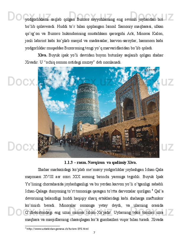 yodgorliklarni   saqlab   qolgan   Buxoro   sayyohlarning   eng   sevimli   joylaridan   biri
bo’lib   qolaveradi.   Huddi   to’r   bilan   qoplangan   Ismoil   Samoniy   maqbarasi,   ulkan
qo’rg’on   va   Buxoro   hukmdorining   mustahkam   qarorgohi   Ark,   Minorai   Kalon,
jonli   labirint   kabi   ko’plab   masjid   va   madrasalar,   karvon-saroylar,   hammom   kabi
yodgorliklar muqaddas Buxoroning tengi yo’q marvaridlaridan bo’lib qoladi.
Xiva.   Buyuk   ipak   yo’li   davridan   buyon   butunlay   saqlanib   qolgan   shahar
Xivadir. U “ochiq osmon ostidagi muzey” deb nomlanadi. 
1.1.3 – rasm. Navqiron  va qadimiy Xiva.
Shahar markazidagi ko’plab me’moriy yodgorliklar joylashgan Ichan-Qala
majmuasi   XVIII   asr   oxiri   XIX   asrning   birinchi   yarmiga   tegishli.   Buyuk   Ipak
Yo’lining chorrahasida joylashganligi va bu yerdan karvon yo’li o’tganligi sababli
Ichan-Qalaga dunyoning to’rt tomoniga qaragan to’rtta darvozalar qurilgan. 4
 Qal’a
devorining   balandligi   huddi   haqiqiy   sharq   ertaklaridagi   kabi   shaharga   maftunkor
ko’rinish   beradi.   Minoralar   osmonga   yetay   deydi,   va   ularning   orasida
O’zbekistondagi   eng   uzun   minora   Islom-Xo’jadir.   Uylarning   tekis   tomlari   uzra
maqbara va masjidlarning charaqlagan ko’k gumbazlari viqor bilan turadi. Xivada
4
 http://www.uzbekistan-geneva.ch/turizm-191.html
7 