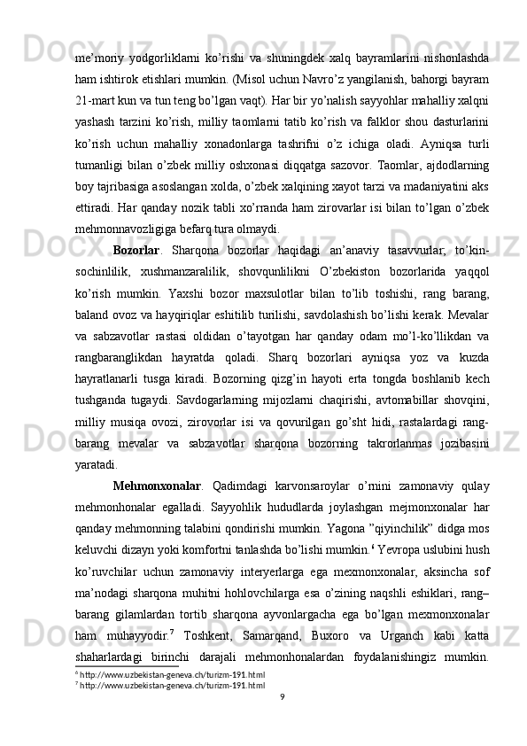 me’moriy   yodgorliklarni   ko’rishi   va   shuningdek   xalq   bayramlarini   nishonlashda
ham ishtirok etishlari mumkin. (Misol uchun Navro’z yangilanish, bahorgi bayram
21-mart kun va tun teng bo’lgan vaqt). Har bir yo’nalish sayyohlar mahalliy xalqni
yashash   tarzini   ko’rish,   milliy   taomlarni   tatib   ko’rish   va   falklor   shou   dasturlarini
ko’rish   uchun   mahalliy   xonadonlarga   tashrifni   o’z   ichiga   oladi.   Ayniqsa   turli
tumanligi   bilan   o’zbek   milliy   oshxonasi   diqqatga   sazovor.   Taomlar,   ajdodlarning
boy tajribasiga asoslangan xolda, o’zbek xalqining xayot tarzi va madaniyatini aks
ettiradi.  Har  qanday   nozik  tabli   xo’rranda   ham   zirovarlar   isi  bilan  to’lgan  o’zbek
mehmonnavozligiga befarq tura olmaydi.
Bozorlar .   Sharqona   bozorlar   haqidagi   an’anaviy   tasavvurlar;   to’kin-
sochinlilik,   xushmanzaralilik,   shovqunlilikni   O’zbekiston   bozorlarida   yaqqol
ko’rish   mumkin.   Yaxshi   bozor   maxsulotlar   bilan   to’lib   toshishi,   rang   barang,
baland ovoz va hayqiriqlar eshitilib turilishi, savdolashish bo’lishi kerak. Mevalar
va   sabzavotlar   rastasi   oldidan   o’tayotgan   har   qanday   odam   mo’l-ko’llikdan   va
rangbaranglikdan   hayratda   qoladi.   Sharq   bozorlari   ayniqsa   yoz   va   kuzda
hayratlanarli   tusga   kiradi.   Bozorning   qizg’in   hayoti   erta   tongda   boshlanib   kech
tushganda   tugaydi.   Savdogarlarning   mijozlarni   chaqirishi,   avtomabillar   shovqini,
milliy   musiqa   ovozi,   zirovorlar   isi   va   qovurilgan   go’sht   hidi,   rastalardagi   rang-
barang   mevalar   va   sabzavotlar   sharqona   bozorning   takrorlanmas   jozibasini
yaratadi.
Mehmonxonalar .   Qadimdagi   karvonsaroylar   o’rnini   zamonaviy   qulay
mehmonhonalar   egalladi.   Sayyohlik   hududlarda   joylashgan   mejmonxonalar   har
qanday mehmonning talabini qondirishi mumkin. Yagona ”qiyinchilik” didga mos
keluvchi dizayn yoki komfortni tanlashda bo’lishi mumkin. 6
 Yevropa uslubini hush
ko’ruvchilar   uchun   zamonaviy   interyerlarga   ega   mexmonxonalar,   aksincha   sof
ma’nodagi   sharqona   muhitni   hohlovchilarga   esa   o’zining   naqshli   eshiklari,   rang–
barang   gilamlardan   tortib   sharqona   ayvonlargacha   ega   bo’lgan   mexmonxonalar
ham   muhayyodir. 7
  Toshkent,   Samarqand,   Buxoro   va   Urganch   kabi   katta
shaharlardagi   birinchi   darajali   mehmonhonalardan   foydalanishingiz   mumkin.
6
 http://www.uzbekistan-geneva.ch/turizm-191.html
7
 http://www.uzbekistan-geneva.ch/turizm-191.html
9 