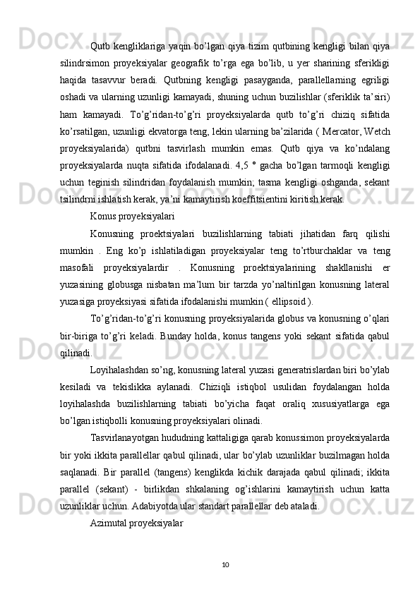 Qutb kengliklariga  yaqin bo’lgan qiya  tizim  qutbining kengligi   bilan qiya
silindrsimon   proyeksiyalar   geografik   to’rga   ega   bo’lib,   u   yer   sharining   sferikligi
haqida   tasavvur   beradi.   Qutbning   kengligi   pasayganda,   parallellarning   egriligi
oshadi va ularning uzunligi kamayadi, shuning uchun buzilishlar (sferiklik ta’siri)
ham   kamayadi.   To’g’ridan-to’g’ri   proyeksiyalarda   qutb   to’g’ri   chiziq   sifatida
ko’rsatilgan, uzunligi ekvatorga teng, lekin ularning ba’zilarida (  Mercator , Wetch
proyeksiyalarida)   qutbni   tasvirlash   mumkin   emas.   Qutb   qiya   va   ko’ndalang
proyeksiyalarda   nuqta   sifatida   ifodalanadi.   4,5   °   gacha   bo’lgan   tarmoqli   kengligi
uchun   teginish   silindridan   foydalanish   mumkin;   tasma   kengligi   oshganda,   sekant
tsilindrni ishlatish kerak, ya’ni kamaytirish koeffitsientini kiritish kerak.
Konus proyeksiyalari
Konusning   proektsiyalari   buzilishlarning   tabiati   jihatidan   farq   qilishi
mumkin   .   Eng   ko’p   ishlatiladigan   proyeksiyalar   teng   to’rtburchaklar   va   teng
masofali   proyeksiyalardir   .   Konusning   proektsiyalarining   shakllanishi   er
yuzasining   globusga   nisbatan   ma’lum   bir   tarzda   yo’naltirilgan   konusning   lateral
yuzasiga proyeksiyasi sifatida ifodalanishi mumkin (  ellipsoid  ).
To’g’ridan-to’g’ri konusning proyeksiyalarida globus va konusning o’qlari
bir-biriga   to’g’ri   keladi.   Bunday   holda,   konus   tangens   yoki   sekant   sifatida   qabul
qilinadi.
Loyihalashdan so’ng, konusning lateral yuzasi generatrislardan biri bo’ylab
kesiladi   va   tekislikka   aylanadi.   Chiziqli   istiqbol   usulidan   foydalangan   holda
loyihalashda   buzilishlarning   tabiati   bo’yicha   faqat   oraliq   xususiyatlarga   ega
bo’lgan istiqbolli konusning proyeksiyalari olinadi.
Tasvirlanayotgan hududning kattaligiga qarab konussimon proyeksiyalarda
bir yoki ikkita parallellar qabul qilinadi, ular bo’ylab uzunliklar buzilmagan holda
saqlanadi.   Bir   parallel   (tangens)   kenglikda   kichik   darajada   qabul   qilinadi;   ikkita
parallel   (sekant)   -   birlikdan   shkalaning   og’ishlarini   kamaytirish   uchun   katta
uzunliklar uchun. Adabiyotda ular standart parallellar deb ataladi.
Azimutal proyeksiyalar
10 