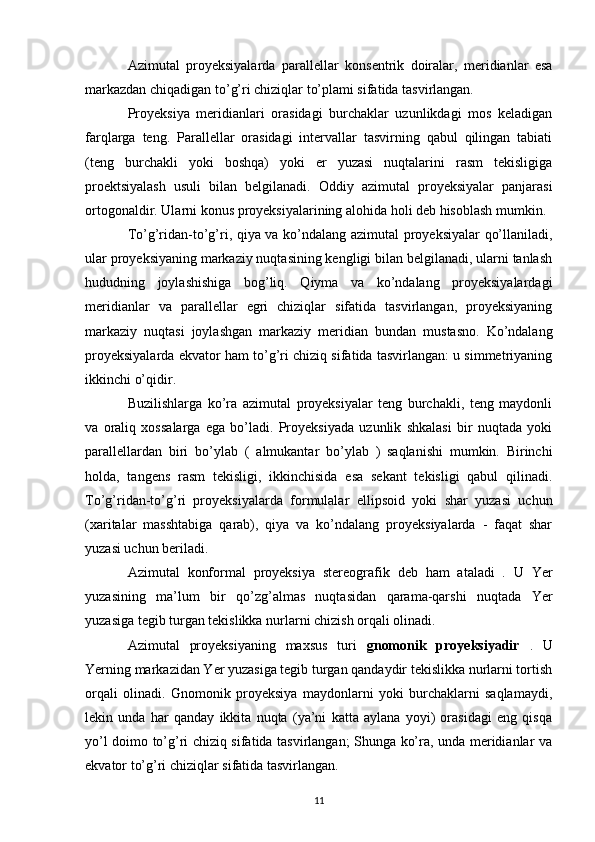 Azimutal   proyeksiyalarda   parallellar   konsentrik   doiralar,   meridianlar   esa
markazdan chiqadigan to’g’ri chiziqlar to’plami sifatida tasvirlangan.
Proyeksiya   meridianlari   orasidagi   burchaklar   uzunlikdagi   mos   keladigan
farqlarga   teng.   Parallellar   orasidagi   intervallar   tasvirning   qabul   qilingan   tabiati
(teng   burchakli   yoki   boshqa)   yoki   er   yuzasi   nuqtalarini   rasm   tekisligiga
proektsiyalash   usuli   bilan   belgilanadi.   Oddiy   azimutal   proyeksiyalar   panjarasi
ortogonaldir. Ularni konus proyeksiyalarining alohida holi deb hisoblash mumkin.
To’g’ridan-to’g’ri, qiya va ko’ndalang azimutal proyeksiyalar qo’llaniladi,
ular proyeksiyaning markaziy nuqtasining kengligi bilan belgilanadi, ularni tanlash
hududning   joylashishiga   bog’liq.   Qiyma   va   ko’ndalang   proyeksiyalardagi
meridianlar   va   parallellar   egri   chiziqlar   sifatida   tasvirlangan,   proyeksiyaning
markaziy   nuqtasi   joylashgan   markaziy   meridian   bundan   mustasno.   Ko’ndalang
proyeksiyalarda ekvator ham to’g’ri chiziq sifatida tasvirlangan: u simmetriyaning
ikkinchi o’qidir.
Buzilishlarga   ko’ra   azimutal   proyeksiyalar   teng   burchakli,   teng   maydonli
va   oraliq   xossalarga   ega   bo’ladi.   Proyeksiyada   uzunlik   shkalasi   bir   nuqtada   yoki
parallellardan   biri   bo’ylab   (   almukantar   bo’ylab   )   saqlanishi   mumkin.   Birinchi
holda,   tangens   rasm   tekisligi,   ikkinchisida   esa   sekant   tekisligi   qabul   qilinadi.
To’g’ridan-to’g’ri   proyeksiyalarda   formulalar   ellipsoid   yoki   shar   yuzasi   uchun
(xaritalar   masshtabiga   qarab),   qiya   va   ko’ndalang   proyeksiyalarda   -   faqat   shar
yuzasi uchun beriladi.
Azimutal   konformal   proyeksiya   stereografik   deb   ham   ataladi   .   U   Yer
yuzasining   ma’lum   bir   qo’zg’almas   nuqtasidan   qarama-qarshi   nuqtada   Yer
yuzasiga tegib turgan tekislikka nurlarni chizish orqali olinadi.
Azimutal   proyeksiyaning   maxsus   turi   gnomonik   proyeksiyadir   .   U
Yerning markazidan Yer yuzasiga tegib turgan qandaydir tekislikka nurlarni tortish
orqali   olinadi.   Gnomonik   proyeksiya   maydonlarni   yoki   burchaklarni   saqlamaydi,
lekin   unda   har   qanday   ikkita   nuqta   (ya’ni   katta   aylana   yoyi)   orasidagi   eng   qisqa
yo’l doimo to’g’ri chiziq sifatida tasvirlangan; Shunga ko’ra, unda meridianlar va
ekvator to’g’ri chiziqlar sifatida tasvirlangan.
11 