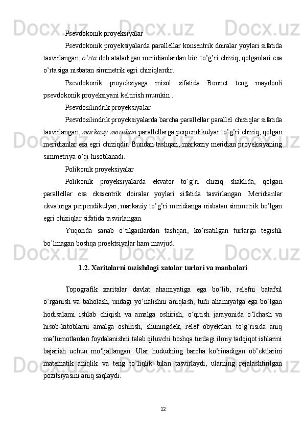 Psevdokonik proyeksiyalar
Psevdokonik proyeksiyalarda  parallellar konsentrik doiralar yoylari sifatida
tasvirlangan,  o’rta  deb ataladigan meridianlardan biri to’g’ri chiziq, qolganlari esa
o’rtasiga nisbatan simmetrik egri chiziqlardir.
Psevdokonik   proyeksiyaga   misol   sifatida   Bonnet   teng   maydonli
psevdokonik proyeksiyani  keltirish mumkin .
Psevdosilindrik proyeksiyalar
Psevdosilindrik proyeksiyalarda  barcha parallellar parallel chiziqlar sifatida
tasvirlangan,  markaziy meridian  parallellarga perpendikulyar to’g’ri chiziq, qolgan
meridianlar esa egri chiziqdir. Bundan tashqari, markaziy meridian proyeksiyaning
simmetriya o’qi hisoblanadi.
Polikonik proyeksiyalar
Polikonik   proyeksiyalarda   ekvator   to’g’ri   chiziq   shaklida,   qolgan
parallellar   esa   ekssentrik   doiralar   yoylari   sifatida   tasvirlangan.   Meridianlar
ekvatorga perpendikulyar, markaziy to’g’ri meridianga nisbatan simmetrik bo’lgan
egri chiziqlar sifatida tasvirlangan.
Yuqorida   sanab   o’tilganlardan   tashqari,   ko’rsatilgan   turlarga   tegishli
bo’lmagan boshqa proektsiyalar ham mavjud.
1.2. Xaritalarni tuzishdagi xatolar turlari va manbalari
Topografik   xaritalar   davlat   ahamiyatiga   ega   bo lib,   relefni   batafsilʻ
o rganish   va   baholash,   undagi   yo nalishni   aniqlash,   turli   ahamiyatga   ega   bo lgan	
ʻ ʻ ʻ
hodisalarni   ishlab   chiqish   va   amalga   oshirish,   o qitish   jarayonida   o lchash   va	
ʻ ʻ
hisob-kitoblarni   amalga   oshirish,   shuningdek,   relef   obyektlari   to g risida   aniq	
ʻ ʻ
ma lumotlardan foydalanishni talab qiluvchi boshqa turdagi ilmiy tadqiqot ishlarini	
ʼ
bajarish   uchun   mo ljallangan.   Ular   hududning   barcha   ko’rinadigan   ob’ektlarini	
ʻ
matematik   aniqlik   va   teng   to’liqlik   bilan   tasvirlaydi,   ularning   rejalashtirilgan
pozitsiyasini aniq saqlaydi. 
12 