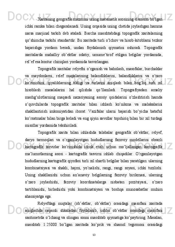 Xaritaning geografik mazmuni uning matematik asosining elementi bo’lgan
ichki ramka bilan chegaralanadi. Uning orqasida uning chetida joylashgan hamma
narsa   marjinal   tarkib   deb   ataladi.   Barcha   masshtabdagi   topografik   xaritalarning
qo’shimcha tarkibi standartdir. Bu xaritada turli o’lchov va hisob-kitoblarni tezkor
bajarishga   yordam   beradi,   undan   foydalanish   qiymatini   oshiradi.   Topografik
xaritalarda   mahalliy   ob’ektlar   odatiy,   umume’tirof   etilgan   belgilar   yordamida,
rel’ef esa kontur chiziqlari yordamida tasvirlangan. 
Topografik xaritalar  relyefni  o rganish va baholash, masofalar, burchaklarʻ
va   maydonlarni,   relef   nuqtalarining   balandliklarini,   balandliklarini   va   o zaro	
ʻ
ko rinishini,   qiyaliklarning   tikligi   va   turlarini   aniqlash   bilan   bog liq   turli   xil	
ʻ ʻ
hisoblash   masalalarini   hal   qilishda   qo llaniladi.   Topografiyadan   amaliy	
ʻ
mashg’ulotlarning   maqsadi   nazariyaning   asosiy   qoidalarini   o’zlashtirish   hamda
o’quvchilarda   topografik   xaritalar   bilan   ishlash   ko’nikma   va   malakalarini
shakllantirish   imkoniyatidan   iborat.   Vazifalar   ularni   bajarish   bo’yicha   batafsil
ko’rsatmalar bilan birga keladi va eng qiyin savollar topshiriq bilan bir xil turdagi
misollar yordamida tekshiriladi. 
Topografik   xarita   bilan   ishlashda   talabalar   geografik   ob’ektlar,   relyef,
daryo   tarmoqlari   va   o’rganilayotgan   hududlarning   fazoviy   modellarini   obrazli
kartografik   tasvirlar   ko’rinishida   idrok   etish   uchun   mo’ljallangan   kartografik
ma’lumotlarning   asosi   -   kartografik   tasvirni   ishlab   chiqadilar.   O’rganilayotgan
hududlarning kartografik qiyofasi turli xil shartli belgilar bilan yaratilgan: ularning
kombinatsiyasi   va   shakli,   hajmi,   yo’nalishi,   rangi,   rangi   soyasi,   ichki   tuzilishi.
Uning   shakllanishi   uchun   an’anaviy   belgilarning   fazoviy   birikmasi,   ularning
o’zaro   joylashishi,   fazoviy   koordinatalarga   nisbatan   pozitsiyasi,   o’zaro
tartiblanishi,   birlashishi   yoki   kombinatsiyasi   va   boshqa   munosabatlar   muhim
ahamiyatga ega. 
Relyefdagi   nuqtalar   (ob’ektlar,   ob’ektlar)   orasidagi   masofani   xaritada
aniqlashda   raqamli   shkaladan   foydalanib,   ushbu   ob’ektlar   orasidagi   masofani
santimetrda o’lchang va olingan sonni masshtab qiymatiga ko’paytiring. Masalan,
masshtab   1:25000   bo’lgan   xaritada   ko’prik   va   shamol   tegirmoni   orasidagi
13 
