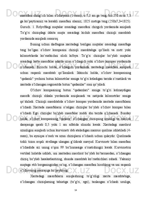 masofani chizg’ich bilan o’lchaymiz (1-rasm); u 7,3 sm ga teng, biz 250 m ni 7,3
ga  ko’paytiramiz  va   kerakli   masofani   olamiz;   1825   metrga  teng   (250x7,3=1825).
Guruch.   1.   Relyefdagi   nuqtalar   orasidagi   masofani   chizgich   yordamida   aniqlash
To’g’ri   chiziqdagi   ikkita   nuqta   orasidagi   kichik   masofani   chiziqli   masshtab
yordamida aniqlash osonroq. 
Buning   uchun   diafragma   xaritadagi   berilgan   nuqtalar   orasidagi   masofaga
teng   bo’lgan   o’lchov   kompasini   chiziqli   masshtabga   qo’llash   va   metr   yoki
kilometrlarda   ko’rsatkichni   olish   kifoya.   To’g’ri   chiziqlar   bo’ylab   nuqtalar
orasidagi katta masofalar odatda uzun o’lchagich yoki o’lchov kompas yordamida
o’lchanadi.   Birinchi   holda,   o’lchagich   yordamida   xaritadagi   masofani   aniqlash
uchun   raqamli   masshtab   qo’llaniladi.   Ikkinchi   holda,   o’lchov   kompasining
"qadamli" yechimi butun kilometrlar soniga to’g’ri keladigan tarzda o’rnatiladi va
xaritada o’lchangan segmentda butun "qadamlar" soni qo’yiladi. 
O’lchov   kompasining   butun   "qadamlari"   soniga   to’g’ri   kelmaydigan
masofa   chiziqli   shkala   yordamida   aniqlanadi   va   natijada   kilometrlar   soniga
qo’shiladi.   Chiziqli   masshtabda   o’lchov   kompas   yordamida   xaritada   masofalarni
o’lchash   Xaritada   masofalarni   o’ralgan   chiziqlar   bo’ylab   o’lchov   kompas   bilan
o’lchash   Egri   chiziqlar   bo’ylab   masofalar   xuddi   shu   tarzda   o’lchanadi.   Bunday
holda,   o’lchov   kompasining   "qadami"   o’lchangan   chiziqning   uzunligi   va   burilish
darajasiga   qarab   0,5   yoki   1   sm   sifatida   olinishi   kerak.   Xaritadagi   marshrut
uzunligini aniqlash uchun kurvimetr deb ataladigan maxsus qurilma ishlatiladi (4-
rasm), bu ayniqsa o’rash va uzun chiziqlarni  o’lchash  uchun qulaydir. Qurilmada
tishli   tizim   orqali   strelkaga   ulangan   g’ildirak   mavjud.   Kurvimetr   bilan   masofani
o’lchashda   siz   uning   o’qini   99   bo’linmasiga   o’rnatishingiz   kerak.   Kurvimetrni
vertikal  holatda  ushlab, uni  xaritadan marshrut  bo’ylab ko’tarmasdan, o’lchangan
chiziq   bo’ylab   harakatlantiring,   shunda   masshtab   ko’rsatkichlari   oshadi.   Yakuniy
nuqtaga etib borganingizdan so’ng, o’lchangan masofani hisoblang va uni raqamli
o’lchovning maxrajiga ko’paytiring. 
Xaritadagi   masofalarni   aniqlashning   to’g’riligi   xarita   masshtabiga,
o’lchangan   chiziqlarning   tabiatiga   (to’g’ri,   egri),   tanlangan   o’lchash   usuliga,
14 