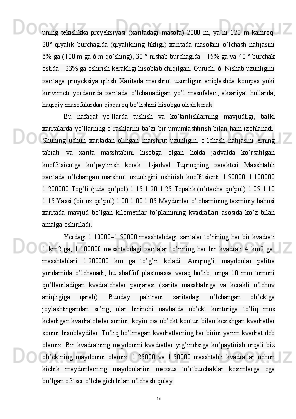 uning   tekislikka   proyeksiyasi   (xaritadagi   masofa)   2000   m,   ya ni   120   m   kamroq.ʼ
20°   qiyalik   burchagida   (qiyalikning   tikligi)   xaritada   masofani   o’lchash   natijasini
6% ga (100 m ga 6 m qo’shing), 30 ° nishab burchagida - 15% ga va 40 ° burchak
ostida - 23% ga oshirish kerakligi hisoblab chiqilgan. Guruch. 6. Nishab uzunligini
xaritaga   proyeksiya   qilish   Xaritada   marshrut   uzunligini   aniqlashda   kompas   yoki
kurvimetr   yordamida   xaritada   o’lchanadigan   yo’l   masofalari,   aksariyat   hollarda,
haqiqiy masofalardan qisqaroq bo’lishini hisobga olish kerak. 
Bu   nafaqat   yo’llarda   tushish   va   ko’tarilishlarning   mavjudligi,   balki
xaritalarda yo’llarning o’rashlarini ba’zi bir umumlashtirish bilan ham izohlanadi.
Shuning   uchun   xaritadan   olingan   marshrut   uzunligini   o’lchash   natijasini   erning
tabiati   va   xarita   masshtabini   hisobga   olgan   holda   jadvalda   ko’rsatilgan
koeffitsientga   ko’paytirish   kerak.   1-jadval   Tuproqning   xarakteri   Masshtabli
xaritada   o’lchangan   marshrut   uzunligini   oshirish   koeffitsienti   1:50000   1:100000
1:200000 Tog’li (juda qo’pol)  1.15 1.20 1.25 Tepalik (o’rtacha qo’pol)  1.05 1.10
1.15 Yassi (bir oz qo’pol) 1.00 1.00 1.05 Maydonlar o’lchamining taxminiy bahosi
xaritada   mavjud   bo’lgan   kilometrlar   to’plamining   kvadratlari   asosida   ko’z   bilan
amalga oshiriladi. 
Yerdagi 1:10000–1:50000 masshtabdagi xaritalar to’rining har bir kvadrati
1   km2   ga,   1:100000   masshtabdagi   xaritalar   to’rining   har   bir   kvadrati   4   km2   ga,
masshtablari   1:200000   km   ga   to’g’ri   keladi.   Aniqrog’i,   maydonlar   palitra
yordamida   o’lchanadi,   bu   shaffof   plastmassa   varaq   bo’lib,   unga   10   mm   tomoni
qo’llaniladigan   kvadratchalar   panjarasi   (xarita   masshtabiga   va   kerakli   o’lchov
aniqligiga   qarab).   Bunday   palitrani   xaritadagi   o’lchangan   ob’ektga
joylashtirgandan   so’ng,   ular   birinchi   navbatda   ob’ekt   konturiga   to’liq   mos
keladigan kvadratchalar sonini, keyin esa ob’ekt konturi bilan kesishgan kvadratlar
sonini hisoblaydilar. To’liq bo’lmagan kvadratlarning har birini yarim kvadrat deb
olamiz.  Bir   kvadratning  maydonini   kvadratlar   yig’indisiga   ko’paytirish   orqali   biz
ob’ektning   maydonini   olamiz.   1:25000   va   1:50000   masshtabli   kvadratlar   uchun
kichik   maydonlarning   maydonlarini   maxsus   to’rtburchaklar   kesimlarga   ega
bo’lgan ofitser o’lchagich bilan o’lchash qulay. 
16 