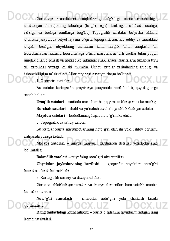Xaritadagi   masofalarni   aniqlashning   to’g’riligi   xarita   masshtabiga,
o’lchangan   chiziqlarning   tabiatiga   (to’g’ri,   egri),   tanlangan   o’lchash   usuliga,
relefga   va   boshqa   omillarga   bog’liq.   Topografik   xaritalar   bo’yicha   ishlarni
o’lchash   jarayonida   relyef   rejasini   o’qish,   topografik   xaritani   oddiy   va   murakkab
o’qish,   berilgan   obyektning   azimutini   katta   aniqlik   bilan   aniqlash,   bir
koordinatadan   ikkinchi   koordinataga   o’tish,   masofalarni   turli   usullar   bilan   yuqori
aniqlik bilan o’lchash va hokazo ko’nikmalar shakllanadi.  Xaritalarni tuzishda turli
xil   xatoliklar   yuzaga   kelishi   mumkin.   Ushbu   xatolar   xaritalarning   aniqligi   va
ishonchliligiga ta’sir qiladi. Ular quyidagi asosiy turlarga bo’linadi:
1. Geometrik xatolar
Bu   xatolar   kartografik   proyeksiya   jarayonida   hosil   bo’lib,   quyidagilarga
sabab bo’ladi:
Uzoqlik xatolari  – xaritada masofalar haqiqiy masofalarga mos kelmasligi.
Burchak xatolari  – shakl va yo’nalish buzilishiga olib keladigan xatolar.
Maydon xatolari  – hududlarning hajmi noto’g’ri aks etishi.
2. Topografik va sathiy xatolar
Bu   xatolar   xarita   ma’lumotlarining   noto’g’ri   olinishi   yoki   ishlov   berilishi
natijasida yuzaga keladi:
Miqyos   xatolari   –   mayda   miqyosli   xaritalarda   detallar   yetarlicha   aniq
bo’lmasligi.
Balandlik xatolari  – relyefning noto’g’ri aks ettirilishi.
Obyektlar   joylashuvining   buzilishi   –   geografik   obyektlar   noto’g’ri
koordinatalarda ko’rsatilishi.
3. Kartografik ramziy va dizayn xatolari
Xaritada   ishlatiladigan   ramzlar   va   dizayn   elementlari   ham   xatolik   manbai
bo’lishi mumkin:
Noto’g’ri   ramzlash   –   simvollar   noto’g’ri   yoki   chalkash   tarzda
qo’llanilishi.
Rang tanlashdagi kamchiliklar  – xarita o’qilishini qiyinlashtiradigan rang
kombinatsiyalari.
17