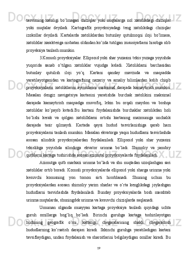 tasvirning   xatoligi   bo’lmagan   chiziqlar   yoki   nuqtalarga   nol   xatolikdagi   chiziqlar
yoki   nuqtalar   deyiladi.   Kartografik   proyeksiyadagi   teng   xatolikdagi   chiziqlar
izokollar   deyiladi.   Kartalarda   xatoliklardan   butunlay   qutulmoqni   iloji   bo’lmasa,
xatoliklar xarakteriga nisbatan oldindan ko’zda tutilgan xususiyatlarni hisobga olib
proyeksiya tanlash mumkin. 
3.Konusli proyeksiyalar. Ellipsoid yoki shar yuzasini tekis yuzaga yoyishda
yuqorida   sanab   o’tilgan   xatoliklar   vujudga   keladi.   Xatoliklarni   barchasidan
butunlay   qutulish   iloji   yo’q.   Kartani   qanday   mavzuda   va   maqsadda
yaratilayotganidan   va   kartografning   nazariy   va   amaliy   bilimlardan   kelib   chiqib
proyeksiyalarni   xatoliklarini   ayrimlarini   maksimal   darajada   kamaytirish   mumkin.
Masalan   dengiz   navigatsiya   kartasini   yaratishda   burchak   xatolikini   maksimal
darajada   kamaytirish   maqsadga   muvofiq,   lekin   bu   orqali   maydon   va   boshqa
xatoliklar   ko’payib   ketadi.Bu   kartani   foydalanishda   burchaklar   xatolikdan   holi
bo’lishi   kerak   va   qolgan   xatolilklarni   ortishi   kartaning   mazmuniga   unchalik
darajada   tasir   qilmaydi.   Kartada   qaysi   hudud   tasvirlanishiga   qarab   ham
proyeksiyalarni tanlash mumkin. Masalan ekvatorga yaqin hududlarni tasvirlashda
asosan   silindrik   proyeksiyalardan   foydalaniladi.   Ellipsoid   yoki   shar   yuzasini
tekislikga   yoyishda   silindirga   ekvator   urinma   bo’ladi.   Shimoliy   va   janubiy
qutblarni kartaga tushirishda asosan azimutal proyeksiyalarda foydalaniladi. 
Azimutga   qutb   markazi   urinma   bo’ladi   va   shu   nuqtadan   uzoqlashgan   sari
xatoliklar ortib boradi. Konusli proyeksiyalarda ellipsoid yoki sharga urinma yoki
kesuvchi   konusning   yon   tomon   sirti   hisoblanadi.   Shuning   uchun   bu
proyeksiyalardan   asosan   shimoliy   yarim   sharlar   va   o’rta   kenglikdagi   joylashgan
hududlarni   tasvirlashda   foydalaniladi.   Bunday   proyeksiyalarda   bosh   masshtab
urinma nuqtalarda, shuningdek urinma va kesuvchi chiziqlarda saqlanadi. 
Umuman   olganda   muayyan   kartaga   proyeksiya   tanlash   quyidagi   uchta
guruh   omillarga   bog’liq   bo’ladi.   Birinchi   guruhga   kartaga   tushirilayotgan
huduning   geografik   o’rni,   kattaligi,   chegaralarining   shakli,   chegaradosh
hududlarning   ko’rsatish   darajasi   kiradi.   Ikkinchi   guruhga   yaratiladigan   kartani
tavsiflaydigan, undan foydalanish va sharoitlarini belgilaydigan omillar kiradi. Bu
19 