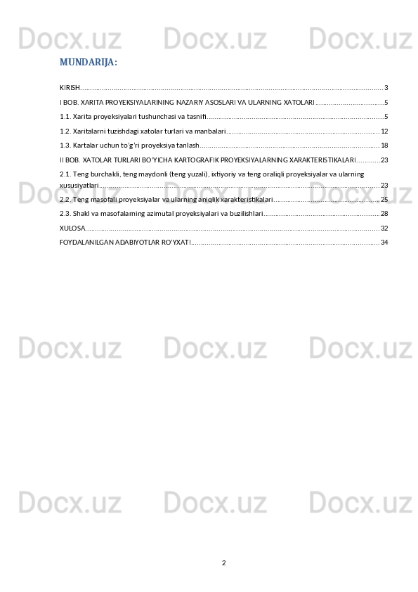 MUNDARIJA:
KIRISH .......................................................................................................................................................... 3
I BOB. XARITA PROYEKSIYALARINING NAZARIY ASOSLARI VA ULARNING XATOLARI ................................... 5
1.1. Xarita proyeksiyalari tushunchasi va tasnifi .......................................................................................... 5
1.2. Xaritalarni tuzishdagi xatolar turlari va manbalari .............................................................................. 12
1.3. Kartalar uchun to’g’ri proyeksiya tanlash ........................................................................................... 18
II BOB. XATOLAR TURLARI BO’YICHA KARTOGRAFIK PROYEKSIYALARNING XARAKTERISTIKALARI ............ 23
2.1. Teng burchakli, teng maydonli (teng yuzali), ixtiyoriy va teng oraliqli proyeksiyalar va ularning 
xususiyatlari ............................................................................................................................................... 23
2.2. Teng masofali proyeksiyalar va ularning aniqlik xarakteristikalari ...................................................... 25
2.3. Shakl va masofalarning azimutal proyeksiyalari va buzilishlari ........................................................... 28
XULOSA ...................................................................................................................................................... 32
FOYDALANILGAN ADABIYOTLAR RO’YXATI ................................................................................................ 34
2