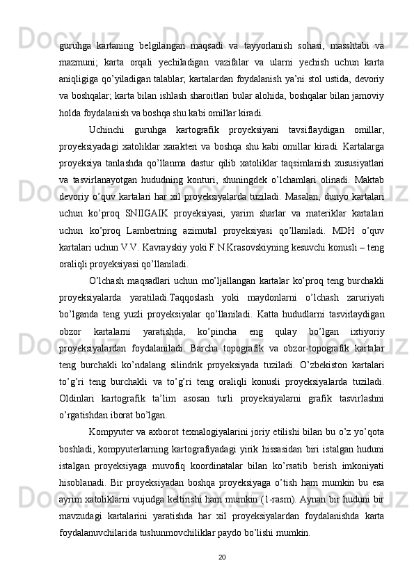 guruhga   kartaning   belgilangan   maqsadi   va   tayyorlanish   sohasi,   masshtabi   va
mazmuni;   karta   orqali   yechiladigan   vazifalar   va   ularni   yechish   uchun   karta
aniqligiga qo’yiladigan talablar; kartalardan foydalanish ya’ni stol ustida, devoriy
va boshqalar; karta bilan ishlash sharoitlari bular alohida, boshqalar bilan jamoviy
holda foydalanish va boshqa shu kabi omillar kiradi. 
Uchinchi   guruhga   kartografik   proyeksiyani   tavsiflaydigan   omillar,
proyeksiyadagi   xatoliklar   xarakteri   va   boshqa   shu   kabi   omillar   kiradi.   Kartalarga
proyeksiya   tanlashda   qo’llanma   dastur   qilib   xatoliklar   taqsimlanish   xususiyatlari
va   tasvirlanayotgan   hududning   konturi,   shuningdek   o’lchamlari   olinadi.   Maktab
devoriy   o’quv  kartalari   har   xil   proyeksiyalarda   tuziladi.   Masalan,   dunyo  kartalari
uchun   ko’proq   SNIIGAIK   proyeksiyasi,   yarim   sharlar   va   materiklar   kartalari
uchun   ko’proq   Lambertning   azimutal   proyeksiyasi   qo’llaniladi.   MDH   o’quv
kartalari uchun V.V. Kavrayskiy yoki F.N.Krasovskiyning kesuvchi konusli – teng
oraliqli proyeksiyasi qo’llaniladi. 
O’lchash   maqsadlari   uchun   mo’ljallangan   kartalar   ko’proq   teng   burchakli
proyeksiyalarda   yaratiladi.Taqqoslash   yoki   maydonlarni   o’lchash   zaruriyati
bo’lganda   teng   yuzli   proyeksiyalar   qo’llaniladi.   Katta   hududlarni   tasvirlaydigan
obzor   kartalarni   yaratishda,   ko’pincha   eng   qulay   bo’lgan   ixtiyoriy
proyeksiyalardan   foydalaniladi.   Barcha   topografik   va   obzor-topografik   kartalar
teng   burchakli   ko’ndalang   silindrik   proyeksiyada   tuziladi.   O’zbekiston   kartalari
to’g’ri   teng   burchakli   va   to’g’ri   teng   oraliqli   konusli   proyeksiyalarda   tuziladi.
Oldinlari   kartografik   ta’lim   asosan   turli   proyeksiyalarni   grafik   tasvirlashni
o’rgatishdan iborat bo’lgan. 
Kompyuter  va axborot  texnalogiyalarini  joriy etilishi  bilan bu o’z yo’qota
boshladi,   kompyuterlarning   kartografiyadagi   yirik   hissasidan   biri   istalgan   huduni
istalgan   proyeksiyaga   muvofiq   koordinatalar   bilan   ko’rsatib   berish   imkoniyati
hisoblanadi.   Bir   proyeksiyadan   boshqa   proyeksiyaga   o’tish   ham   mumkin   bu   esa
ayrim xatoliklarni vujudga keltirishi ham mumkin (1-rasm). Aynan bir huduni bir
mavzudagi   kartalarini   yaratishda   har   xil   proyeksiyalardan   foydalanishda   karta
foydalanuvchilarida tushunmovchiliklar paydo bo’lishi mumkin. 
20 