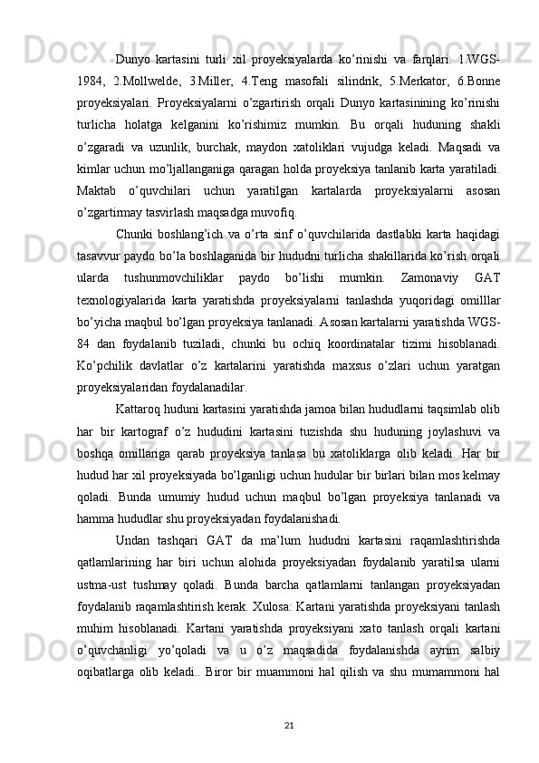 Dunyo   kartasini   turli   xil   proyeksiyalarda   ko’rinishi   va   farqlari.   1.WGS-
1984,   2.Mollwelde,   3.Miller,   4.Teng   masofali   silindrik,   5.Merkator,   6.Bonne
proyeksiyalari.   Proyeksiyalarni   o’zgartirish   orqali   Dunyo   kartasinining   ko’rinishi
turlicha   holatga   kelganini   ko’rishimiz   mumkin.   Bu   orqali   huduning   shakli
o’zgaradi   va   uzunlik,   burchak,   maydon   xatoliklari   vujudga   keladi.   Maqsadi   va
kimlar uchun mo’ljallanganiga qaragan holda proyeksiya tanlanib karta yaratiladi.
Maktab   o’quvchilari   uchun   yaratilgan   kartalarda   proyeksiyalarni   asosan
o’zgartirmay tasvirlash maqsadga muvofiq. 
Chunki   boshlang’ich   va   o’rta   sinf   o’quvchilarida   dastlabki   karta   haqidagi
tasavvur paydo bo’la boshlaganida bir hududni turlicha shakillarida ko’rish orqali
ularda   tushunmovchiliklar   paydo   bo’lishi   mumkin.   Zamonaviy   GAT
texnologiyalarida   karta   yaratishda   proyeksiyalarni   tanlashda   yuqoridagi   omilllar
bo’yicha maqbul bo’lgan proyeksiya tanlanadi. Asosan kartalarni yaratishda WGS-
84   dan   foydalanib   tuziladi,   chunki   bu   ochiq   koordinatalar   tizimi   hisoblanadi.
Ko’pchilik   davlatlar   o’z   kartalarini   yaratishda   maxsus   o’zlari   uchun   yaratgan
proyeksiyalaridan foydalanadilar. 
Kattaroq huduni kartasini yaratishda jamoa bilan hududlarni taqsimlab olib
har   bir   kartograf   o’z   hududini   kartasini   tuzishda   shu   huduning   joylashuvi   va
boshqa   omillariga   qarab   proyeksiya   tanlasa   bu   xatoliklarga   olib   keladi.   Har   bir
hudud har xil proyeksiyada bo’lganligi uchun hudular bir birlari bilan mos kelmay
qoladi.   Bunda   umumiy   hudud   uchun   maqbul   bo’lgan   proyeksiya   tanlanadi   va
hamma hududlar shu proyeksiyadan foydalanishadi. 
Undan   tashqari   GAT   da   ma’lum   hududni   kartasini   raqamlashtirishda
qatlamlarining   har   biri   uchun   alohida   proyeksiyadan   foydalanib   yaratilsa   ularni
ustma-ust   tushmay   qoladi.   Bunda   barcha   qatlamlarni   tanlangan   proyeksiyadan
foydalanib raqamlashtirish kerak. Xulosa: Kartani yaratishda proyeksiyani tanlash
muhim   hisoblanadi.   Kartani   yaratishda   proyeksiyani   xato   tanlash   orqali   kartani
o’quvchanligi   yo’qoladi   va   u   o’z   maqsadida   foydalanishda   ayrim   salbiy
oqibatlarga   olib   keladi..   Biror   bir   muammoni   hal   qilish   va   shu   mumammoni   hal
21 