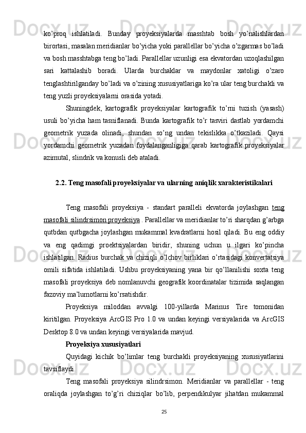 ko’proq   ishlatiladi.   Bunday   proyeksiyalarda   masshtab   bosh   yo’nalishlardan
birortasi, masalan meridianlar bo’yicha yoki parallellar bo’yicha o’zgarmas bo’ladi
va bosh masshtabga teng bo’ladi. Parallellar uzunligi esa ekvatordan uzoqlashilgan
sari   kattalashib   boradi.   Ularda   burchaklar   va   maydonlar   xatoligi   o’zaro
tenglashtirilganday bo’ladi va o’zining xususiyatlariga ko’ra ular teng burchakli va
teng yuzli proyeksiyalarni orasida yotadi. 
Shuningdek,   kartografik   proyeksiyalar   kartografik   to’rni   tuzish   (yasash)
usuli  bo’yicha  ham  tasniflanadi.  Bunda   kartografik  to’r   tasviri   dastlab   yordamchi
geometrik   yuzada   olinadi,   shundan   so’ng   undan   tekislikka   o’tkaziladi.   Qaysi
yordamchi   geometrik   yuzadan   foydalanganligiga   qarab   kartografik   proyeksiyalar
azimutal, slindrik va konusli deb ataladi.
2.2. Teng masofali proyeksiyalar va ularning aniqlik xarakteristikalari
Teng   masofali   proyeksiya   -   standart   paralleli   ekvatorda   joylashgan   teng
masofali silindrsimon proyeksiya  . Parallellar va meridianlar to’ri sharqdan g’arbga
qutbdan qutbgacha joylashgan mukammal kvadratlarni hosil qiladi. Bu eng oddiy
va   eng   qadimgi   proektsiyalardan   biridir,   shuning   uchun   u   ilgari   ko’pincha
ishlatilgan.  Radius  burchak  va chiziqli   o’lchov  birliklari  o’rtasidagi   konvertatsiya
omili   sifatida   ishlatiladi.   Ushbu   proyeksiyaning   yana   bir   qo’llanilishi   soxta   teng
masofali  proyeksiya  deb  nomlanuvchi   geografik koordinatalar  tizimida  saqlangan
fazoviy ma’lumotlarni ko’rsatishdir.
Proyeksiya   miloddan   avvalgi   100-yillarda   Marinus   Tire   tomonidan
kiritilgan.   Proyeksiya   ArcGIS   Pro   1.0   va   undan   keyingi   versiyalarida   va   ArcGIS
Desktop  8.0 va undan keyingi versiyalarida mavjud.
Proyeksiya xususiyatlari
Quyidagi   kichik   bo’limlar   teng   burchakli   proyeksiyaning   xususiyatlarini
tavsiflaydi.
Teng   masofali   proyeksiya   silindrsimon.   Meridianlar   va   parallellar   -   teng
oraliqda   joylashgan   to’g’ri   chiziqlar   bo’lib,   perpendikulyar   jihatdan   mukammal
25