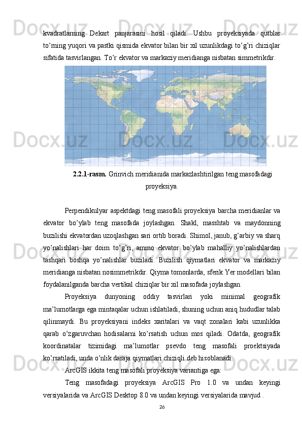 kvadratlarning   Dekart   panjarasini   hosil   qiladi.   Ushbu   proyeksiyada   qutblar
to’rning yuqori va pastki qismida ekvator bilan bir xil uzunlikdagi to’g’ri chiziqlar
sifatida tasvirlangan. To’r ekvator va markaziy meridianga nisbatan simmetrikdir.
2.2.1-rasm.  Grinvich meridianida markazlashtirilgan teng masofadagi
proyeksiya.
Perpendikulyar aspektdagi teng masofali proyeksiya barcha meridianlar va
ekvator   bo’ylab   teng   masofada   joylashgan.   Shakl,   masshtab   va   maydonning
buzilishi ekvatordan uzoqlashgan sari ortib boradi. Shimol, janub, g’arbiy va sharq
yo’nalishlari   har   doim   to’g’ri,   ammo   ekvator   bo’ylab   mahalliy   yo’nalishlardan
tashqari   boshqa   yo’nalishlar   buziladi.   Buzilish   qiymatlari   ekvator   va   markaziy
meridianga nisbatan nosimmetrikdir. Qiyma tomonlarda, sferik Yer modellari bilan
foydalanilganda barcha vertikal chiziqlar bir xil masofada joylashgan.
Proyeksiya   dunyoning   oddiy   tasvirlari   yoki   minimal   geografik
ma’lumotlarga ega mintaqalar uchun ishlatiladi, shuning uchun aniq hududlar talab
qilinmaydi.   Bu   proyeksiyani   indeks   xaritalari   va   vaqt   zonalari   kabi   uzunlikka
qarab   o’zgaruvchan   hodisalarni   ko’rsatish   uchun   mos   qiladi.   Odatda,   geografik
koordinatalar   tizimidagi   ma’lumotlar   psevdo   teng   masofali   proektsiyada
ko’rsatiladi, unda o’nlik daraja qiymatlari chiziqli deb hisoblanadi.
ArcGIS ikkita teng masofali proyeksiya variantiga ega:
Teng   masofadagi   proyeksiya   ArcGIS   Pro   1.0   va   undan   keyingi
versiyalarida va  ArcGIS Desktop  8.0 va undan keyingi versiyalarida mavjud .
26 