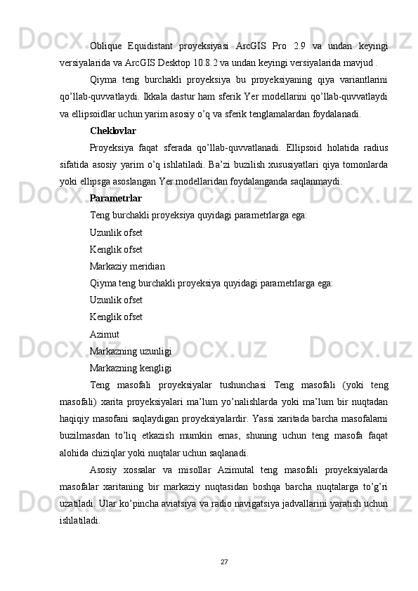 Oblique   Equidistant   proyeksiyasi   ArcGIS   Pro   2.9   va   undan   keyingi
versiyalarida va  ArcGIS Desktop  10.8.2 va undan keyingi versiyalarida mavjud .
Qiyma   teng   burchakli   proyeksiya   bu   proyeksiyaning   qiya   variantlarini
qo’llab-quvvatlaydi. Ikkala dastur ham sferik Yer modellarini qo’llab-quvvatlaydi
va ellipsoidlar uchun yarim asosiy o’q va sferik tenglamalardan foydalanadi.
Cheklovlar
Proyeksiya   faqat   sferada   qo’llab-quvvatlanadi.   Ellipsoid   holatida   radius
sifatida   asosiy   yarim   o’q   ishlatiladi.   Ba’zi   buzilish   xususiyatlari   qiya   tomonlarda
yoki ellipsga asoslangan Yer modellaridan foydalanganda saqlanmaydi.
Parametrlar
Teng burchakli proyeksiya quyidagi parametrlarga ega:
Uzunlik ofset
Kenglik ofset
Markaziy meridian
Qiyma teng burchakli proyeksiya quyidagi parametrlarga ega:
Uzunlik ofset
Kenglik ofset
Azimut
Markazning uzunligi
Markazning kengligi
Teng   masofali   proyeksiyalar   tushunchasi   Teng   masofali   (yoki   teng
masofali)   xarita   proyeksiyalari   ma’lum   yo’nalishlarda   yoki   ma’lum   bir   nuqtadan
haqiqiy masofani saqlaydigan proyeksiyalardir. Yassi  xaritada barcha masofalarni
buzilmasdan   to’liq   etkazish   mumkin   emas,   shuning   uchun   teng   masofa   faqat
alohida chiziqlar yoki nuqtalar uchun saqlanadi.
Asosiy   xossalar   va   misollar   Azimutal   teng   masofali   proyeksiyalarda
masofalar   xaritaning   bir   markaziy   nuqtasidan   boshqa   barcha   nuqtalarga   to’g’ri
uzatiladi. Ular ko’pincha aviatsiya va radio navigatsiya jadvallarini yaratish uchun
ishlatiladi.
27 