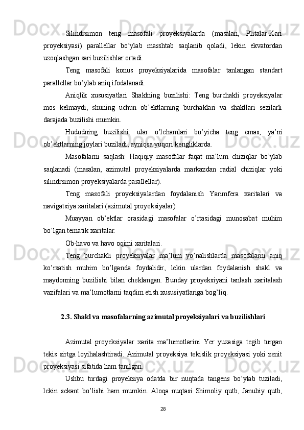 Silindrsimon   teng   masofali   proyeksiyalarda   (masalan,   Plitalar-Kari
proyeksiyasi)   parallellar   bo’ylab   masshtab   saqlanib   qoladi,   lekin   ekvatordan
uzoqlashgan sari buzilishlar ortadi.
Teng   masofali   konus   proyeksiyalarida   masofalar   tanlangan   standart
parallellar bo’ylab aniq ifodalanadi.
Aniqlik   xususiyatlari   Shaklning   buzilishi:   Teng   burchakli   proyeksiyalar
mos   kelmaydi,   shuning   uchun   ob’ektlarning   burchaklari   va   shakllari   sezilarli
darajada buzilishi mumkin.
Hududning   buzilishi:   ular   o’lchamlari   bo’yicha   teng   emas,   ya’ni
ob’ektlarning joylari buziladi, ayniqsa yuqori kengliklarda.
Masofalarni   saqlash:   Haqiqiy   masofalar   faqat   ma’lum   chiziqlar   bo’ylab
saqlanadi   (masalan,   azimutal   proyeksiyalarda   markazdan   radial   chiziqlar   yoki
silindrsimon proyeksiyalarda parallellar).
Teng   masofali   proyeksiyalardan   foydalanish   Yarimfera   xaritalari   va
navigatsiya xaritalari (azimutal proyeksiyalar).
Muayyan   ob’ektlar   orasidagi   masofalar   o’rtasidagi   munosabat   muhim
bo’lgan tematik xaritalar.
Ob-havo va havo oqimi xaritalari.
Teng   burchakli   proyeksiyalar   ma’lum   yo’nalishlarda   masofalarni   aniq
ko’rsatish   muhim   bo’lganda   foydalidir,   lekin   ulardan   foydalanish   shakl   va
maydonning   buzilishi   bilan   cheklangan.   Bunday   proyeksiyani   tanlash   xaritalash
vazifalari va ma’lumotlarni taqdim etish xususiyatlariga bog’liq.
2.3. Shakl va masofalarning azimutal proyeksiyalari va buzilishlari
Azimutal   proyeksiyalar   xarita   ma’lumotlarini   Yer   yuzasiga   tegib   turgan
tekis   sirtga   loyihalashtiradi.   Azimutal   proyeksiya   tekislik   proyeksiyasi   yoki   zenit
proyeksiyasi sifatida ham tanilgan.
Ushbu   turdagi   proyeksiya   odatda   bir   nuqtada   tangens   bo’ylab   tuziladi,
lekin   sekant   bo’lishi   ham   mumkin.   Aloqa   nuqtasi   Shimoliy   qutb,   Janubiy   qutb,
28 